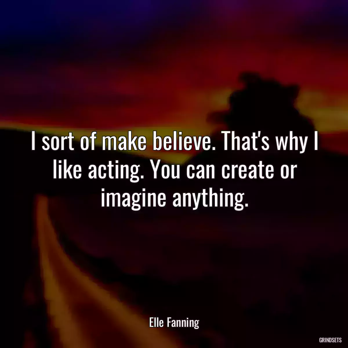 I sort of make believe. That\'s why I like acting. You can create or imagine anything.