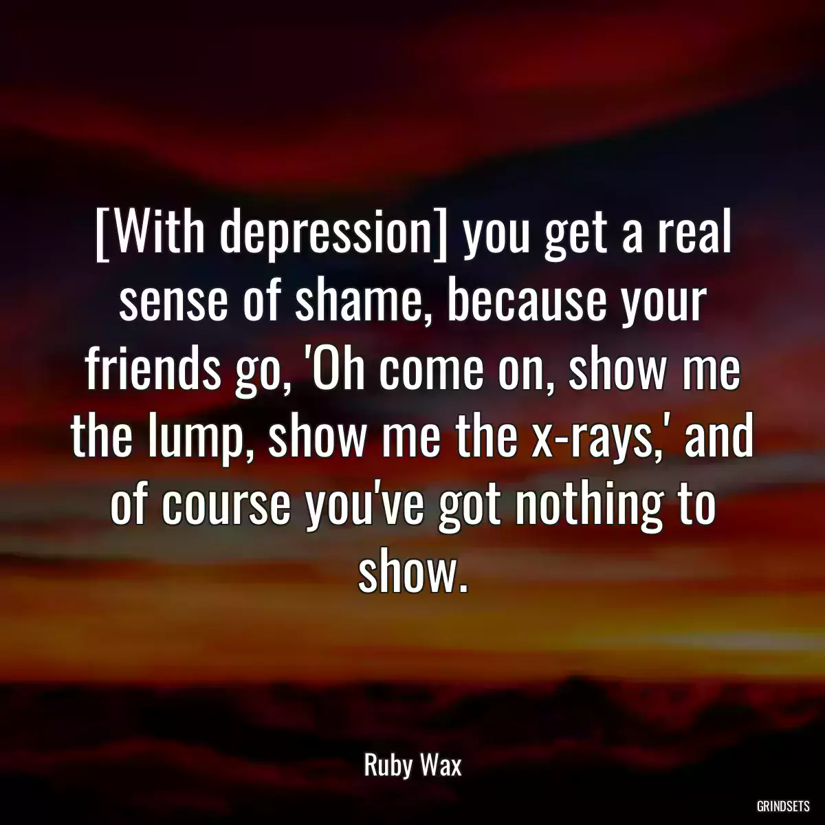 [With depression] you get a real sense of shame, because your friends go, \'Oh come on, show me the lump, show me the x-rays,\' and of course you\'ve got nothing to show.