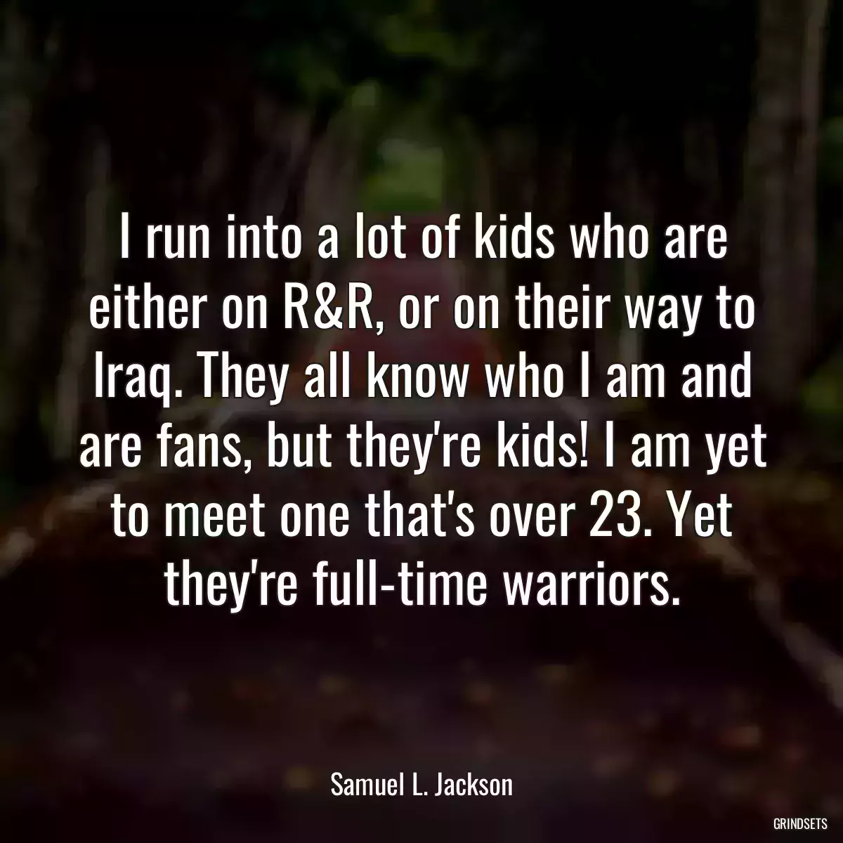 I run into a lot of kids who are either on R&R, or on their way to Iraq. They all know who I am and are fans, but they\'re kids! I am yet to meet one that\'s over 23. Yet they\'re full-time warriors.