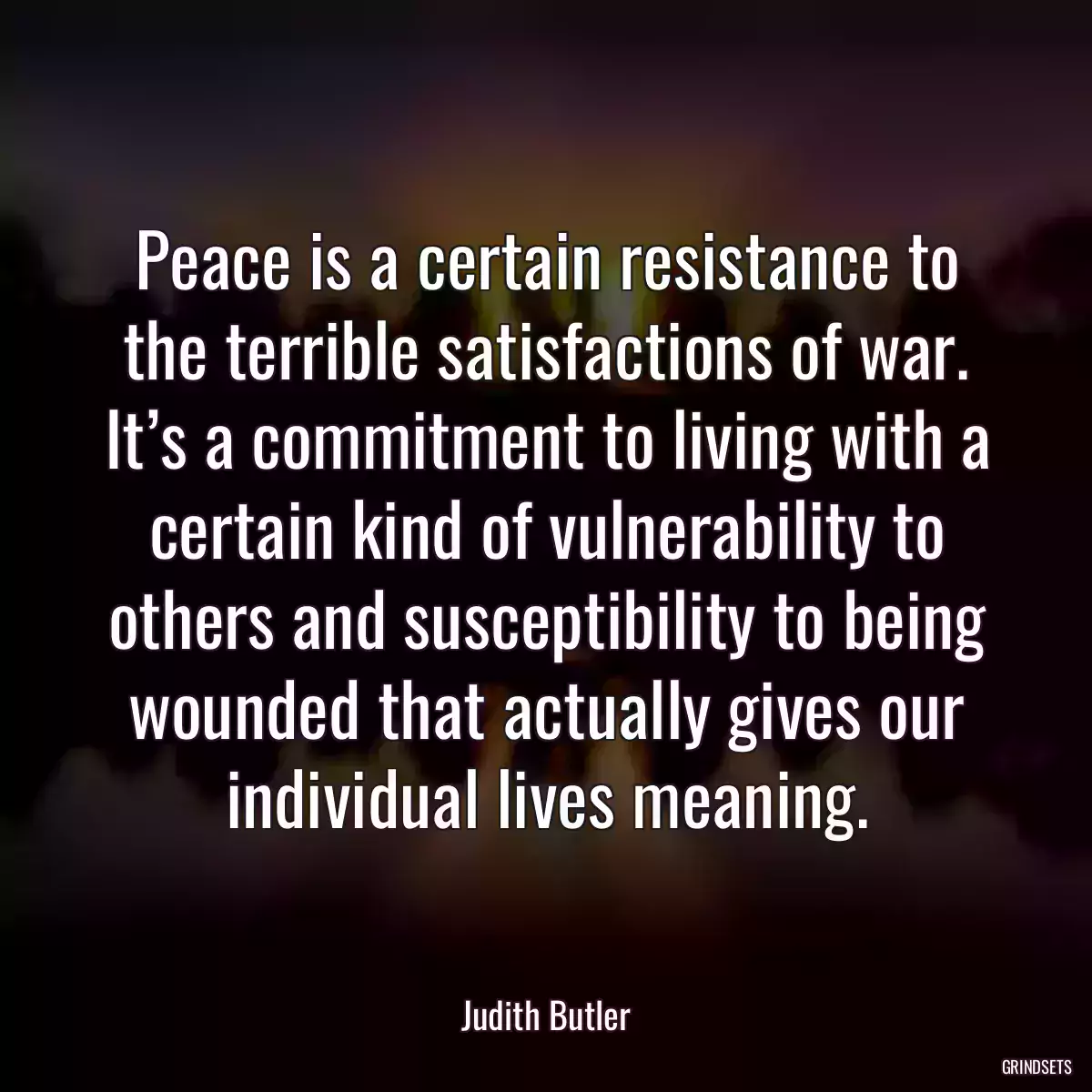 Peace is a certain resistance to the terrible satisfactions of war. It’s a commitment to living with a certain kind of vulnerability to others and susceptibility to being wounded that actually gives our individual lives meaning.