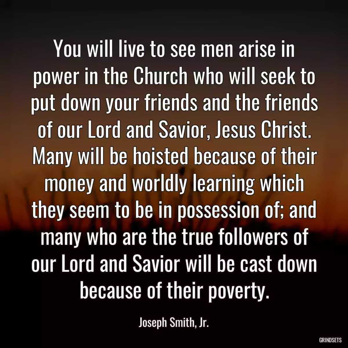 You will live to see men arise in power in the Church who will seek to put down your friends and the friends of our Lord and Savior, Jesus Christ. Many will be hoisted because of their money and worldly learning which they seem to be in possession of; and many who are the true followers of our Lord and Savior will be cast down because of their poverty.