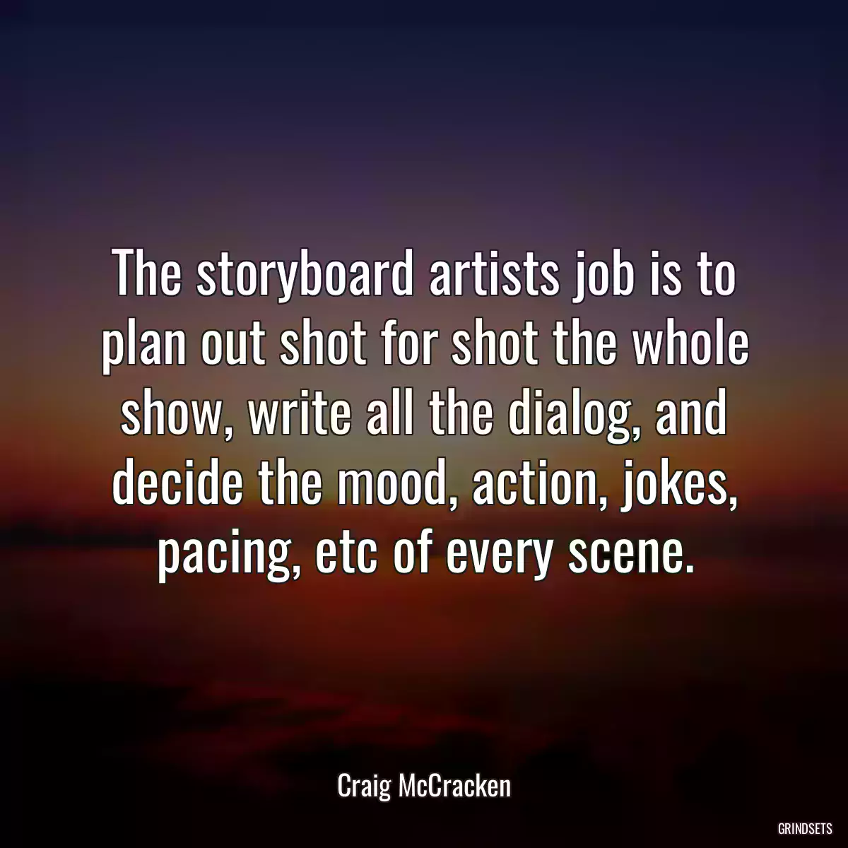 The storyboard artists job is to plan out shot for shot the whole show, write all the dialog, and decide the mood, action, jokes, pacing, etc of every scene.