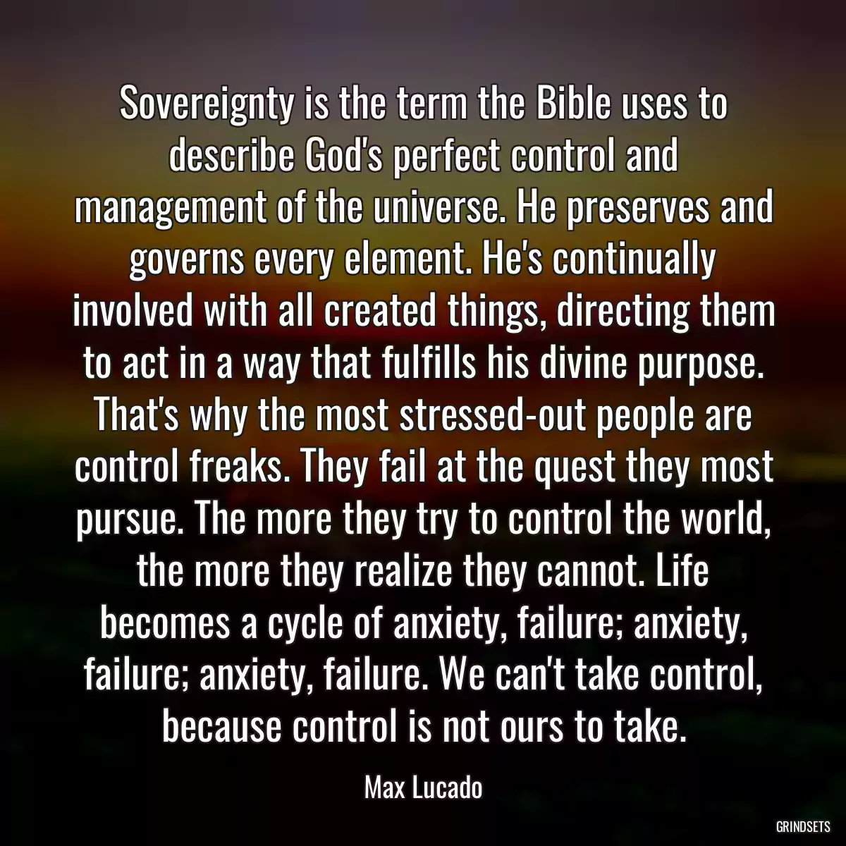 Sovereignty is the term the Bible uses to describe God\'s perfect control and management of the universe. He preserves and governs every element. He\'s continually involved with all created things, directing them to act in a way that fulfills his divine purpose. That\'s why the most stressed-out people are control freaks. They fail at the quest they most pursue. The more they try to control the world, the more they realize they cannot. Life becomes a cycle of anxiety, failure; anxiety, failure; anxiety, failure. We can\'t take control, because control is not ours to take.