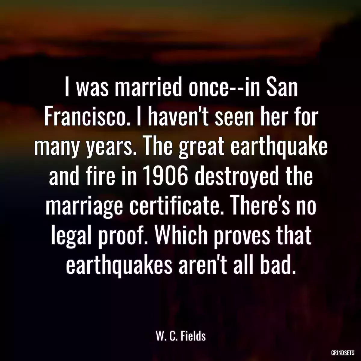 I was married once--in San Francisco. I haven\'t seen her for many years. The great earthquake and fire in 1906 destroyed the marriage certificate. There\'s no legal proof. Which proves that earthquakes aren\'t all bad.