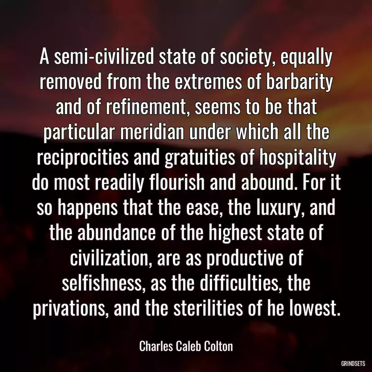 A semi-civilized state of society, equally removed from the extremes of barbarity and of refinement, seems to be that particular meridian under which all the reciprocities and gratuities of hospitality do most readily flourish and abound. For it so happens that the ease, the luxury, and the abundance of the highest state of civilization, are as productive of selfishness, as the difficulties, the privations, and the sterilities of he lowest.