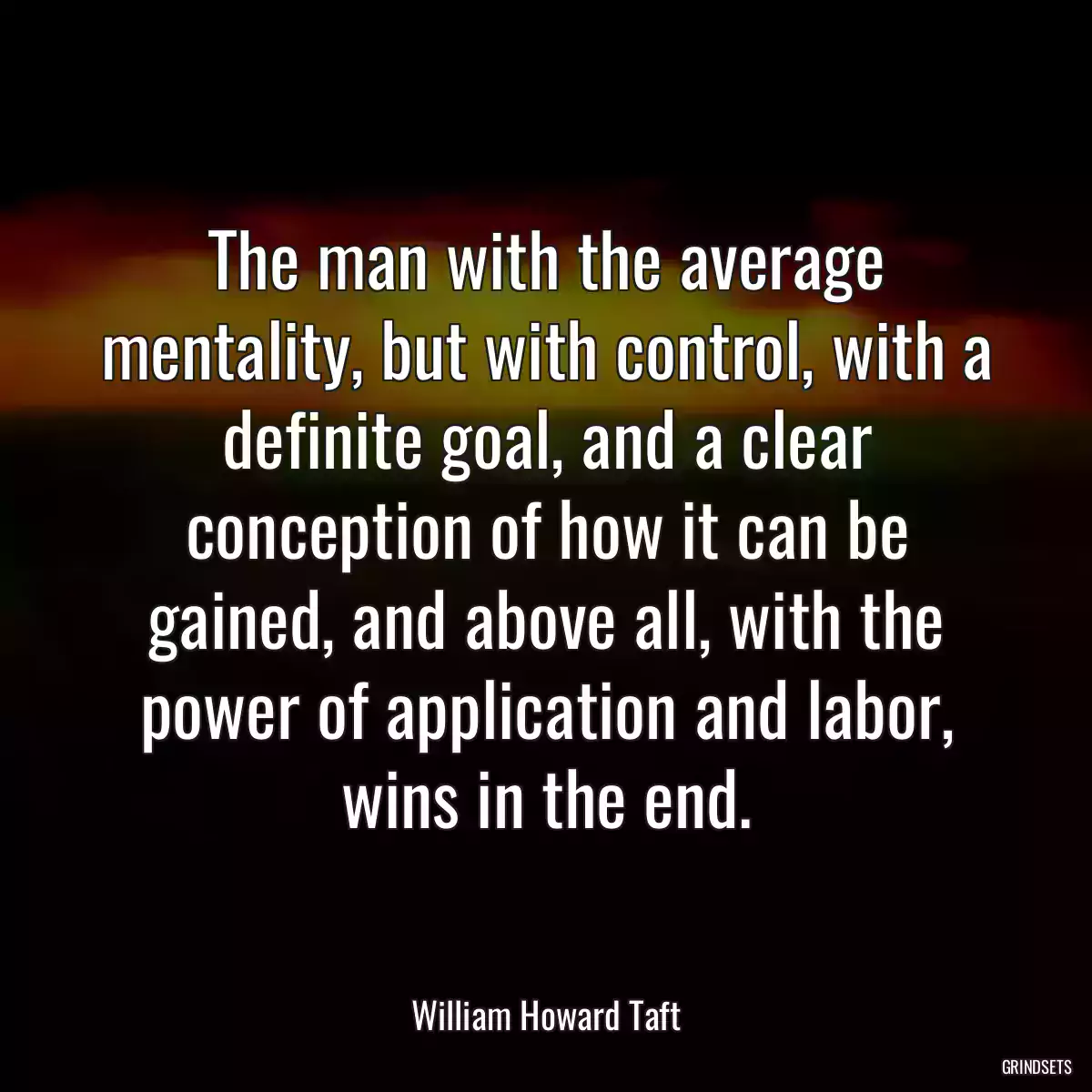 The man with the average mentality, but with control, with a definite goal, and a clear conception of how it can be gained, and above all, with the power of application and labor, wins in the end.
