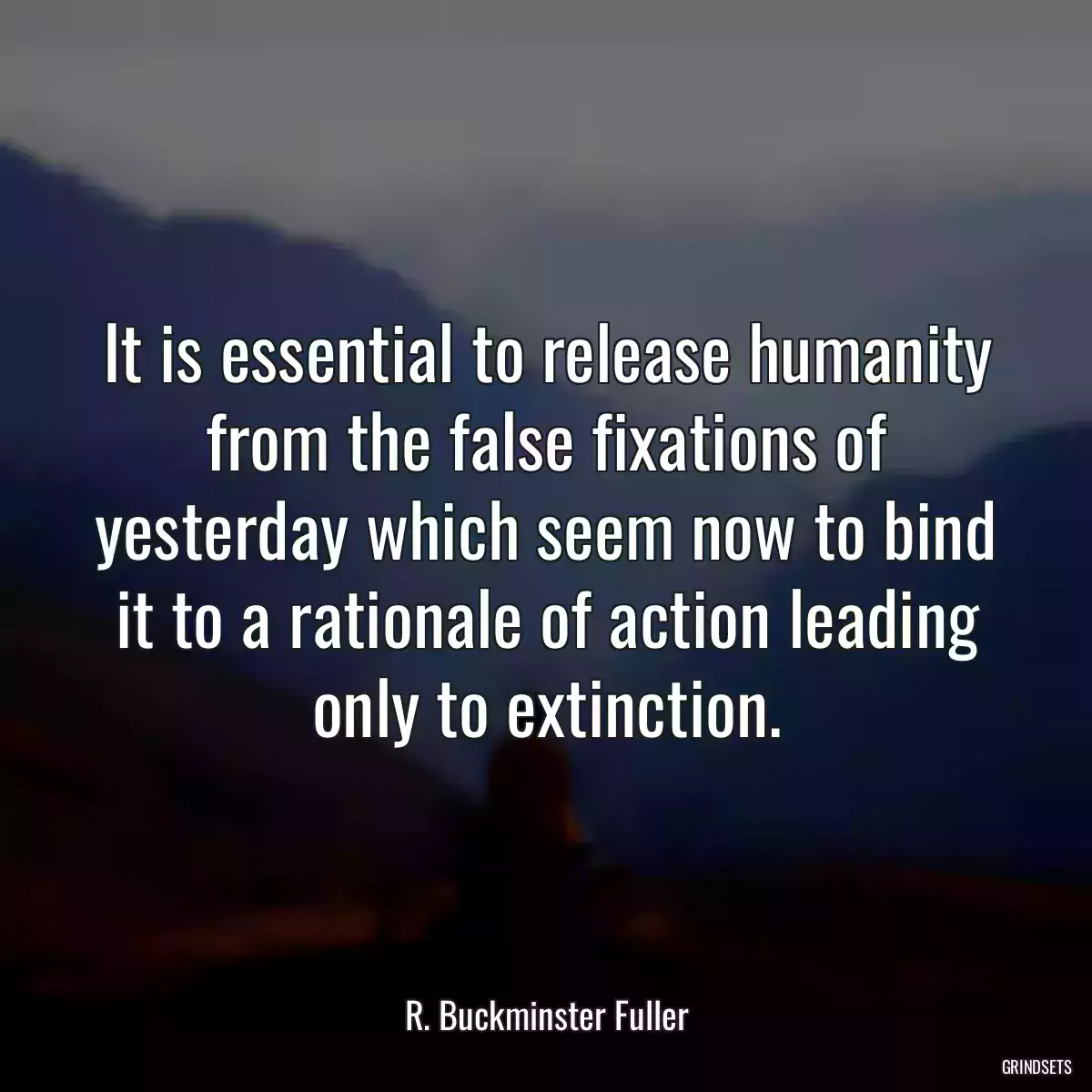 It is essential to release humanity from the false fixations of yesterday which seem now to bind it to a rationale of action leading only to extinction.