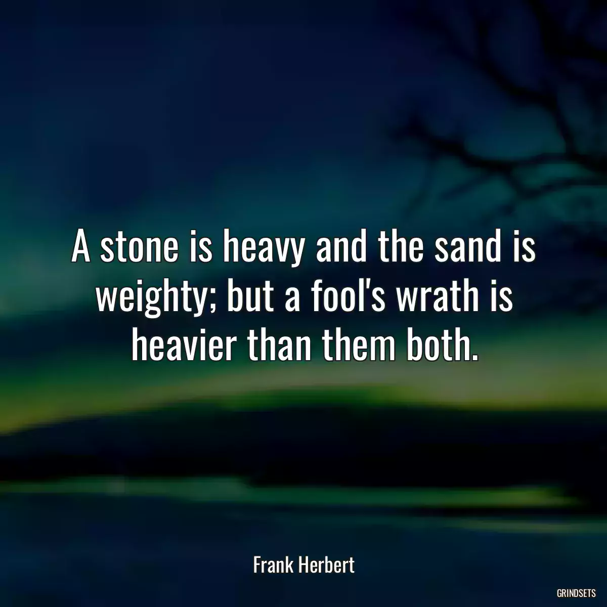 A stone is heavy and the sand is weighty; but a fool\'s wrath is heavier than them both.