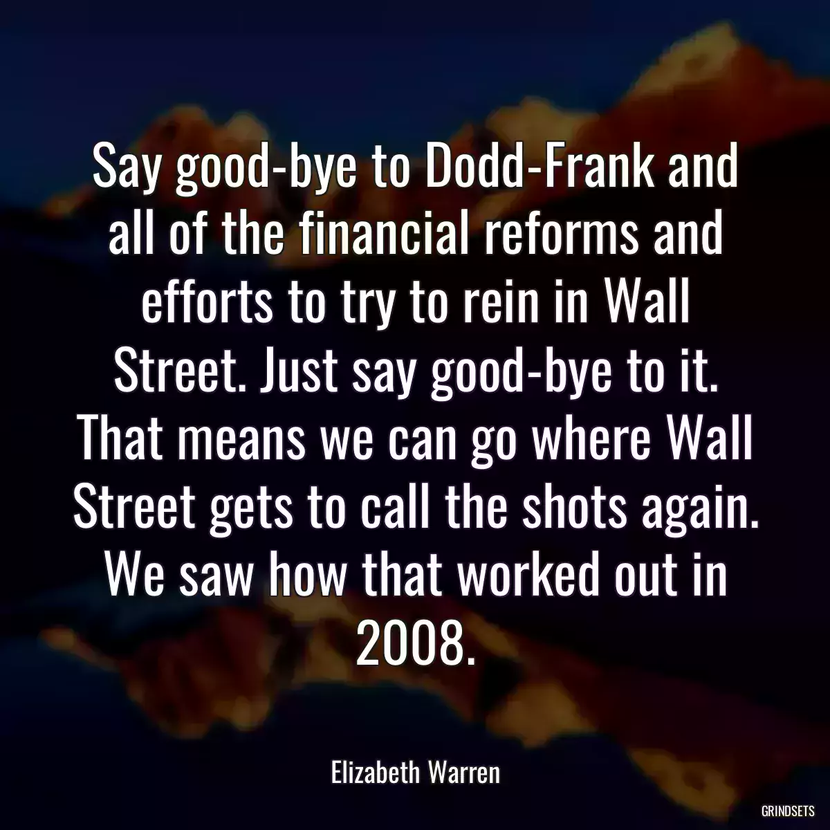 Say good-bye to Dodd-Frank and all of the financial reforms and efforts to try to rein in Wall Street. Just say good-bye to it. That means we can go where Wall Street gets to call the shots again. We saw how that worked out in 2008.