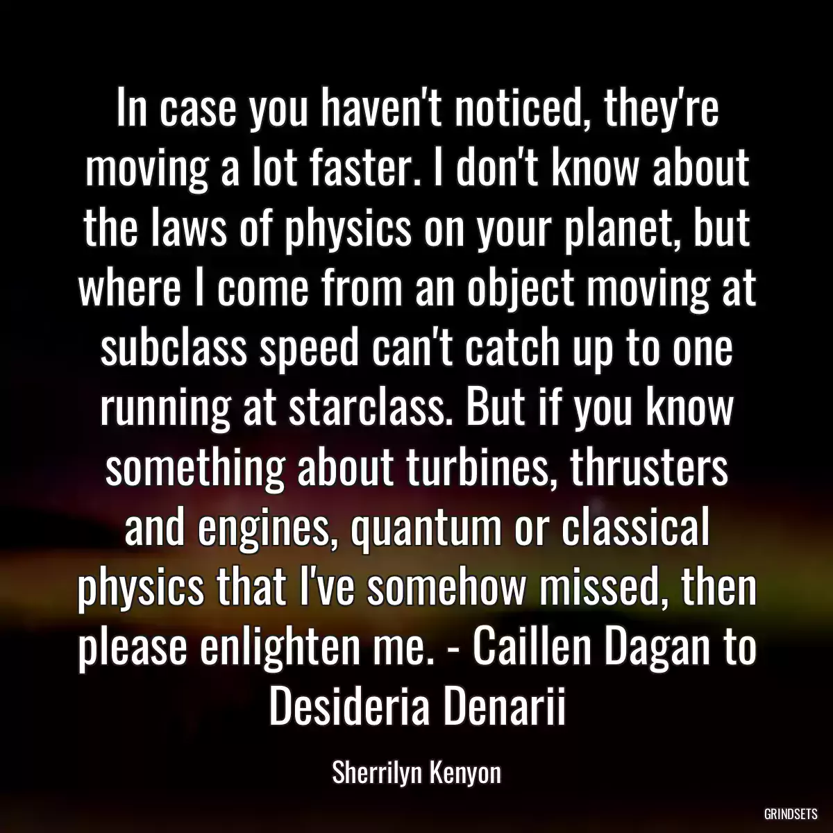 In case you haven\'t noticed, they\'re moving a lot faster. I don\'t know about the laws of physics on your planet, but where I come from an object moving at subclass speed can\'t catch up to one running at starclass. But if you know something about turbines, thrusters and engines, quantum or classical physics that I\'ve somehow missed, then please enlighten me. - Caillen Dagan to Desideria Denarii