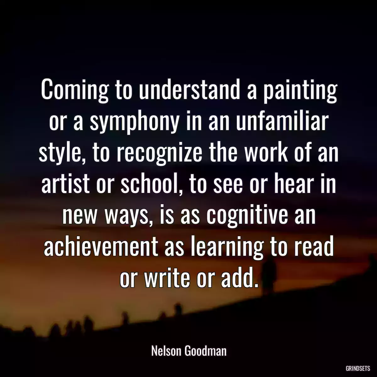 Coming to understand a painting or a symphony in an unfamiliar style, to recognize the work of an artist or school, to see or hear in new ways, is as cognitive an achievement as learning to read or write or add.