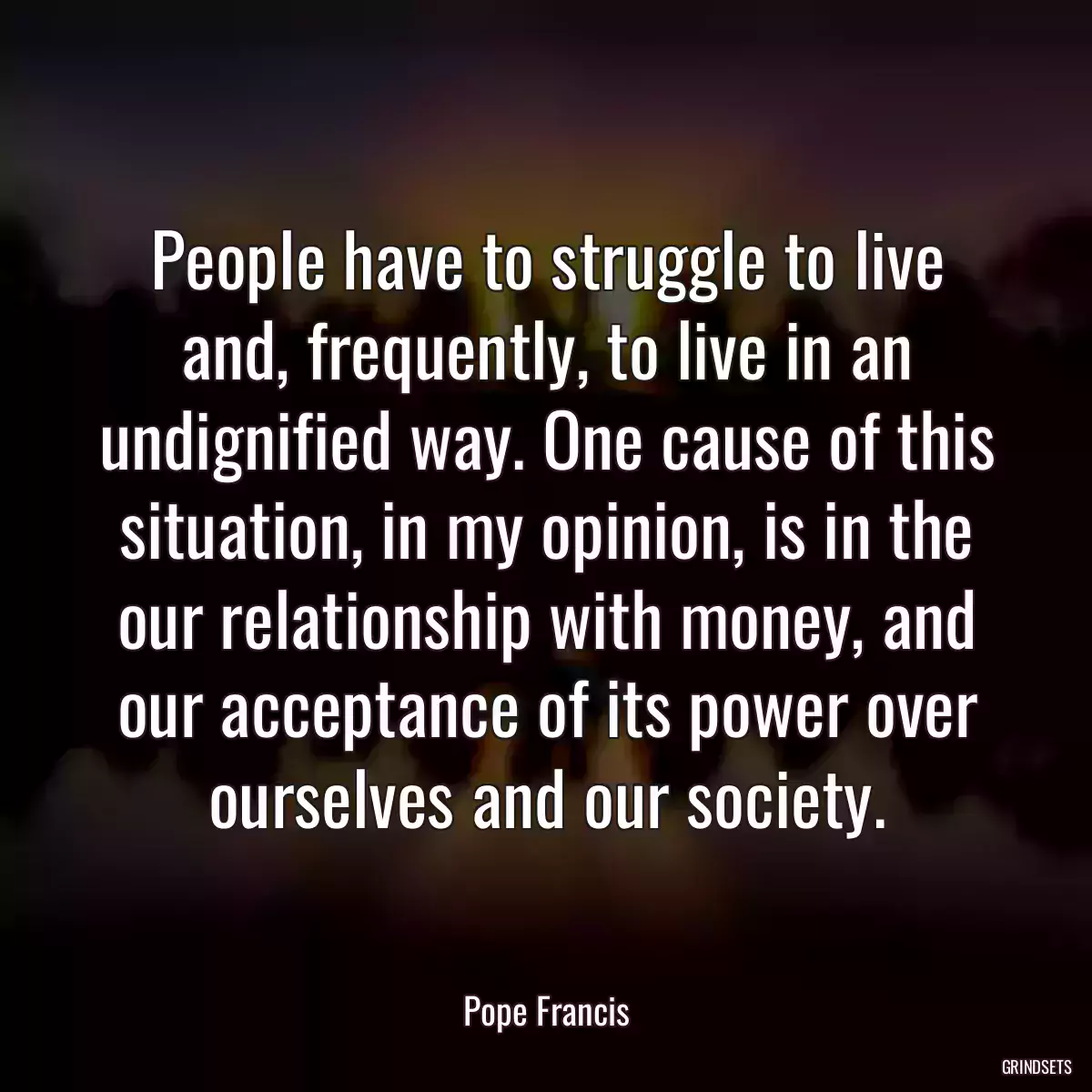 People have to struggle to live and, frequently, to live in an undignified way. One cause of this situation, in my opinion, is in the our relationship with money, and our acceptance of its power over ourselves and our society.