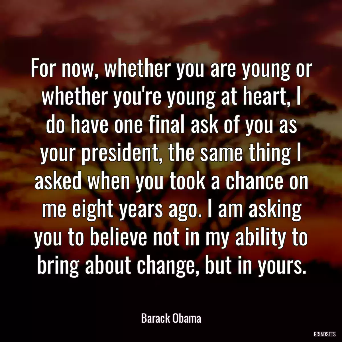 For now, whether you are young or whether you\'re young at heart, I do have one final ask of you as your president, the same thing I asked when you took a chance on me eight years ago. I am asking you to believe not in my ability to bring about change, but in yours.