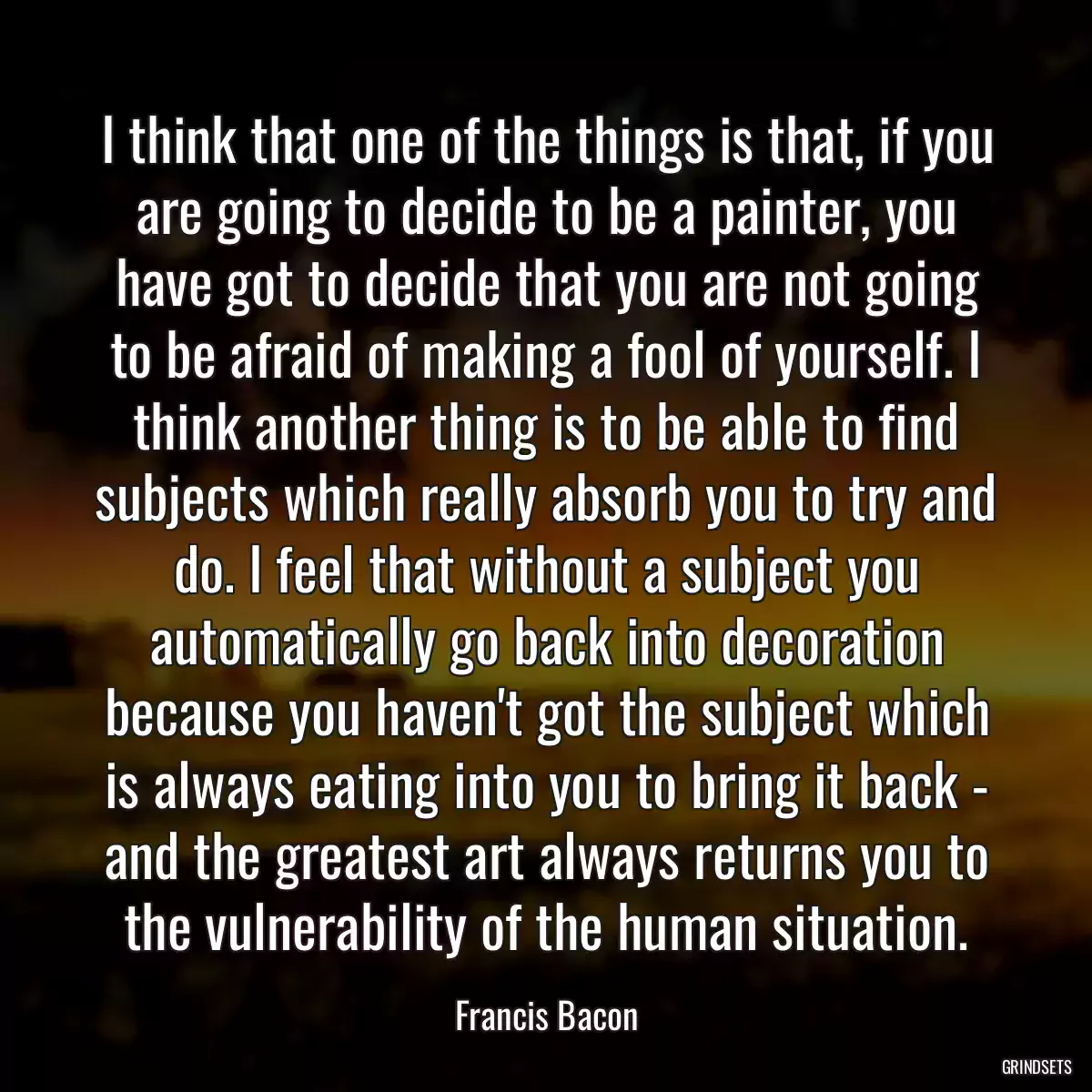 I think that one of the things is that, if you are going to decide to be a painter, you have got to decide that you are not going to be afraid of making a fool of yourself. I think another thing is to be able to find subjects which really absorb you to try and do. I feel that without a subject you automatically go back into decoration because you haven\'t got the subject which is always eating into you to bring it back - and the greatest art always returns you to the vulnerability of the human situation.