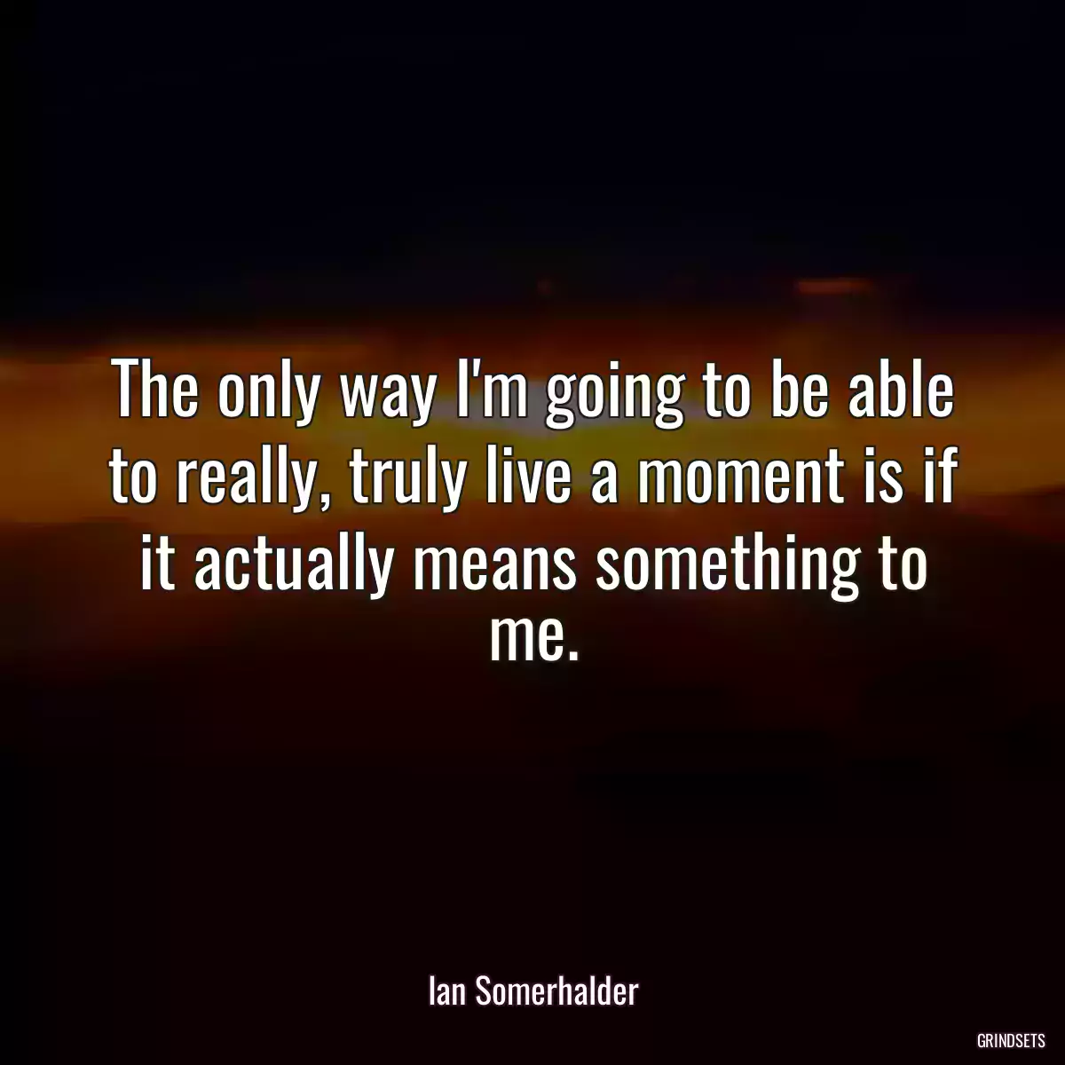 The only way I\'m going to be able to really, truly live a moment is if it actually means something to me.