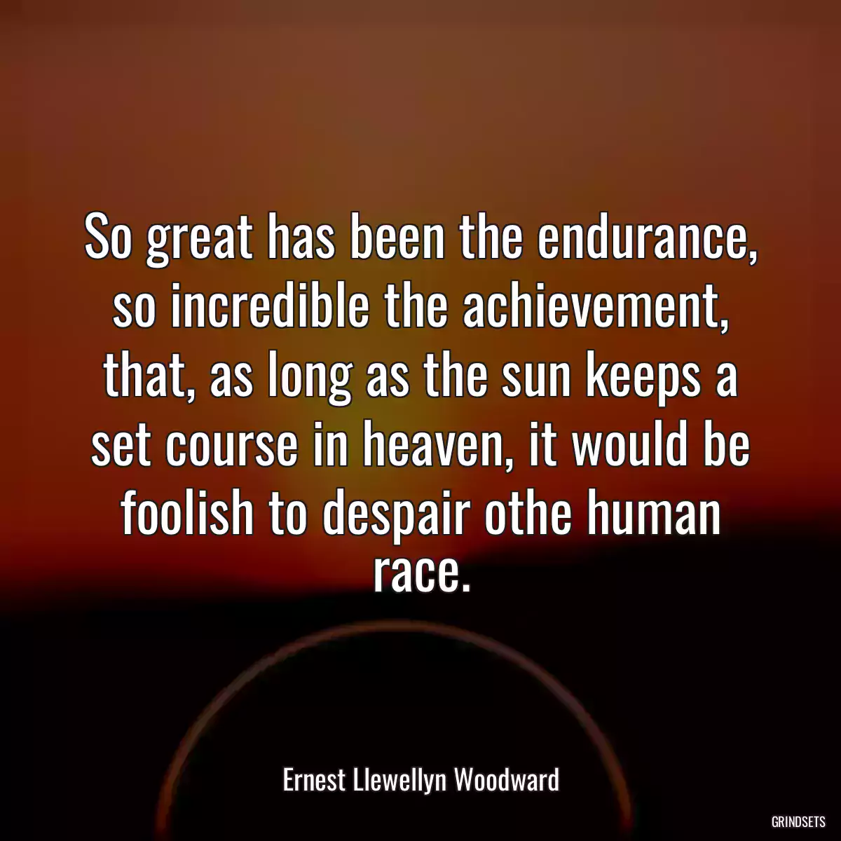 So great has been the endurance, so incredible the achievement, that, as long as the sun keeps a set course in heaven, it would be foolish to despair othe human race.