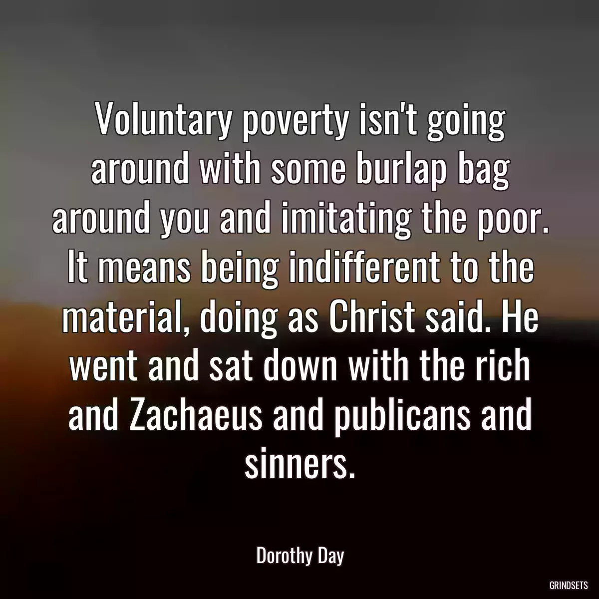 Voluntary poverty isn\'t going around with some burlap bag around you and imitating the poor. It means being indifferent to the material, doing as Christ said. He went and sat down with the rich and Zachaeus and publicans and sinners.