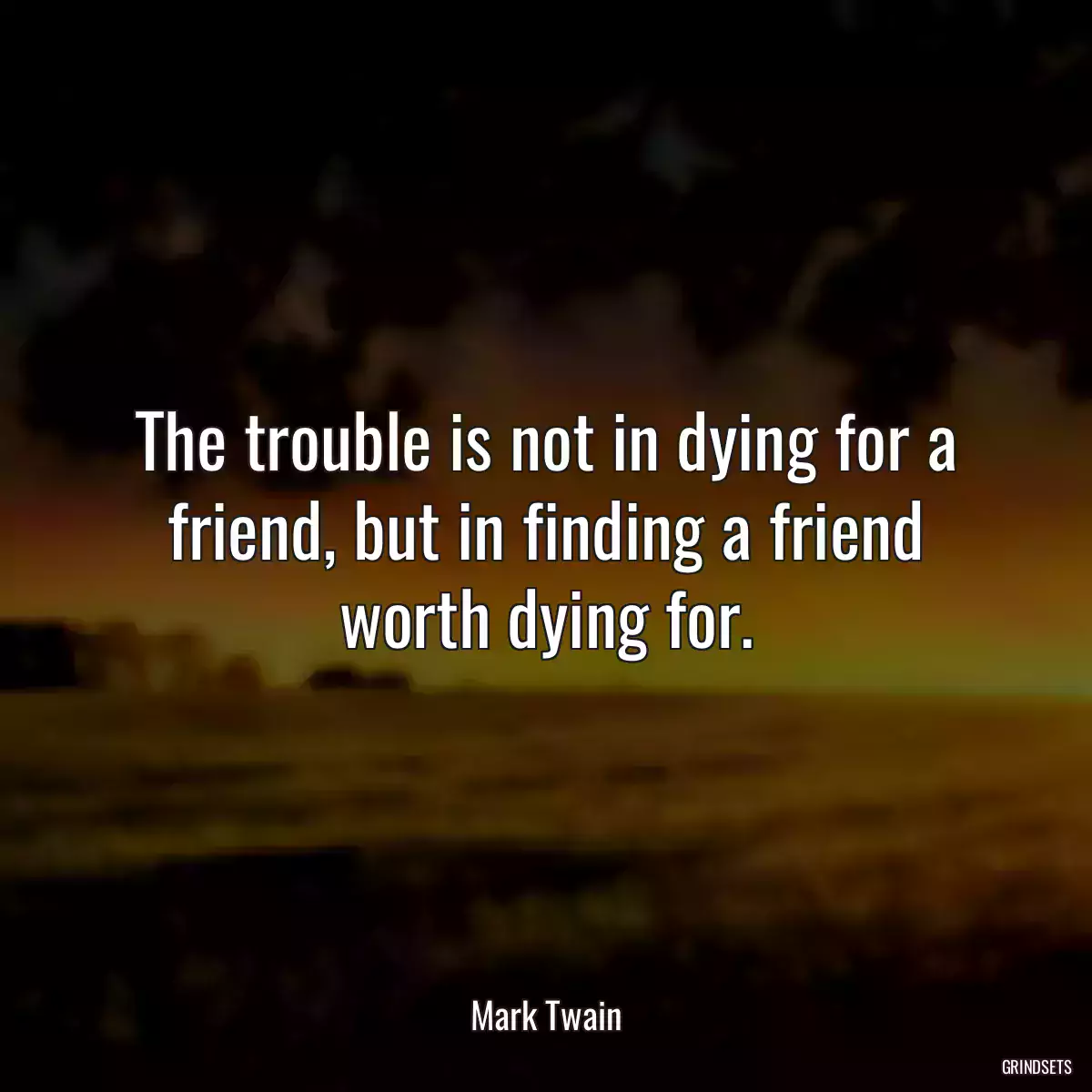 The trouble is not in dying for a friend, but in finding a friend worth dying for.