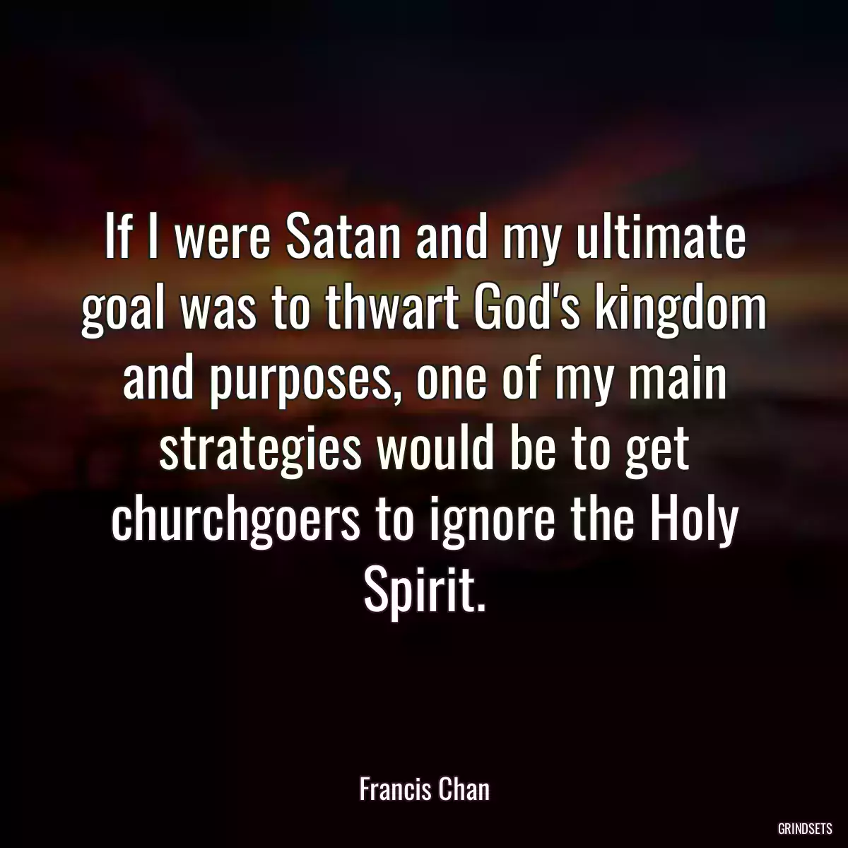 If I were Satan and my ultimate goal was to thwart God\'s kingdom and purposes, one of my main strategies would be to get churchgoers to ignore the Holy Spirit.