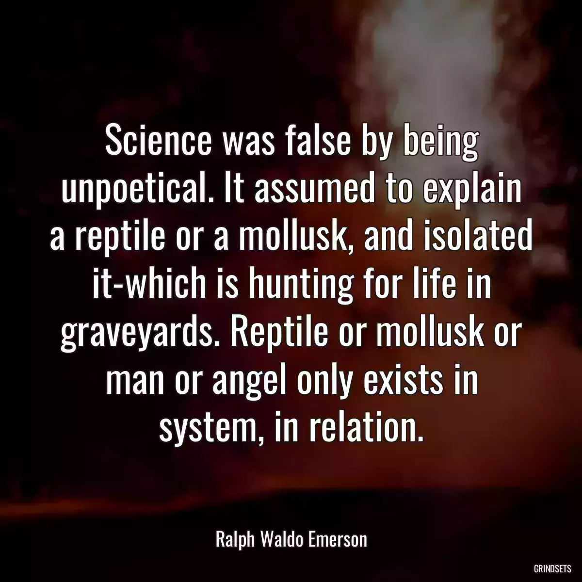 Science was false by being unpoetical. It assumed to explain a reptile or a mollusk, and isolated it-which is hunting for life in graveyards. Reptile or mollusk or man or angel only exists in system, in relation.