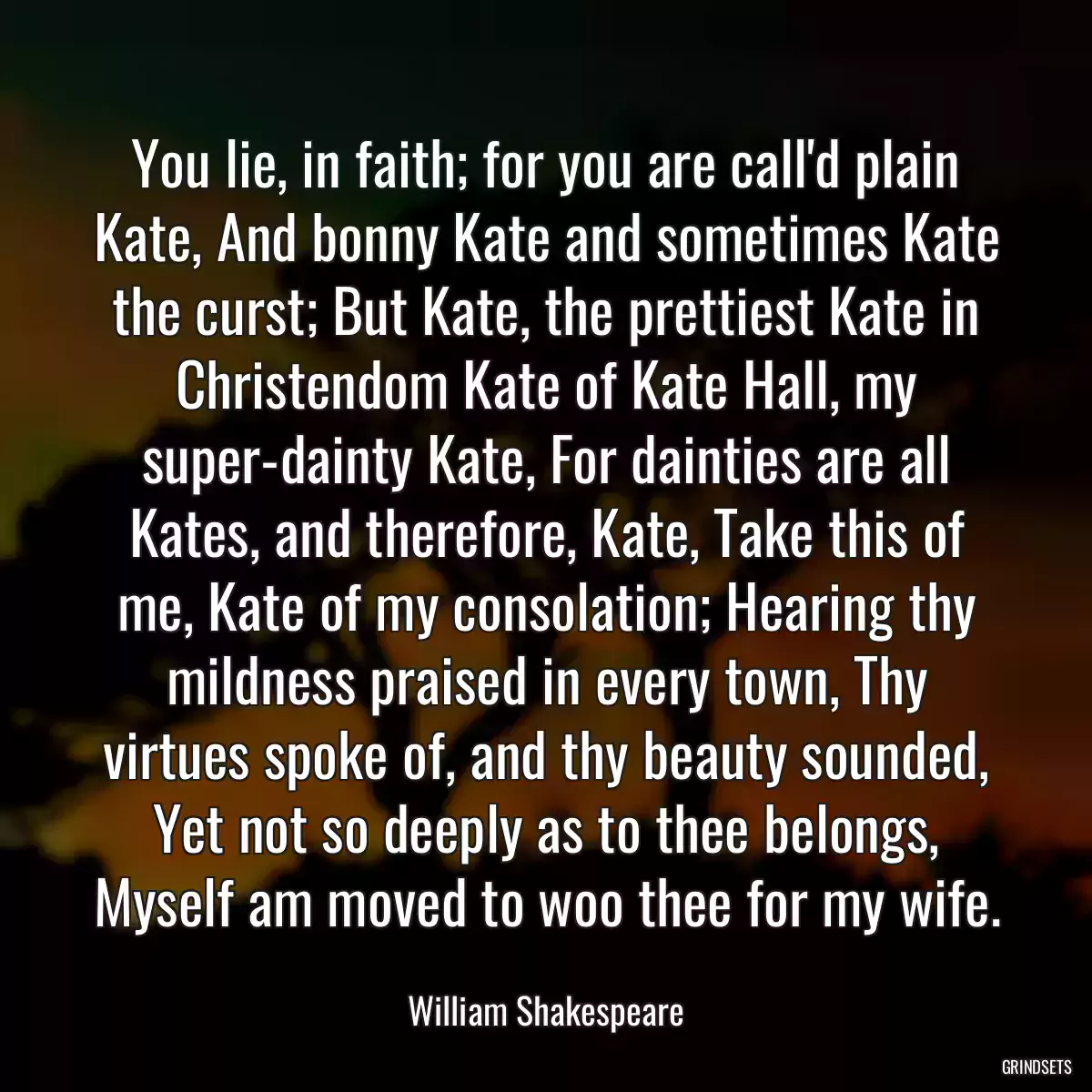 You lie, in faith; for you are call\'d plain Kate, And bonny Kate and sometimes Kate the curst; But Kate, the prettiest Kate in Christendom Kate of Kate Hall, my super-dainty Kate, For dainties are all Kates, and therefore, Kate, Take this of me, Kate of my consolation; Hearing thy mildness praised in every town, Thy virtues spoke of, and thy beauty sounded, Yet not so deeply as to thee belongs, Myself am moved to woo thee for my wife.