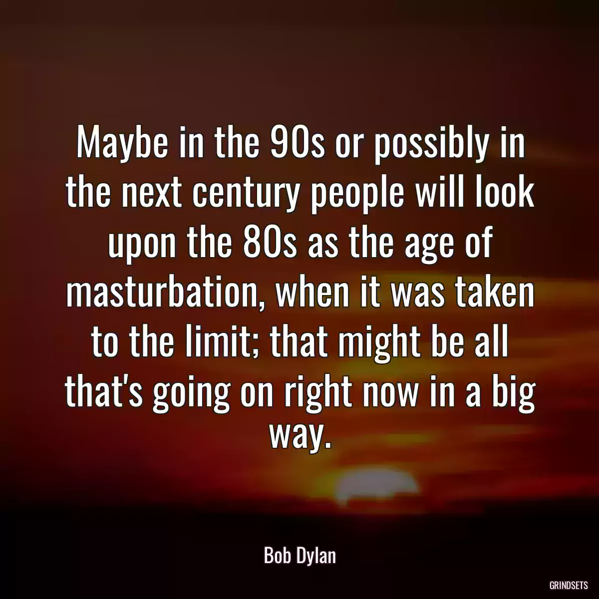 Maybe in the 90s or possibly in the next century people will look upon the 80s as the age of masturbation, when it was taken to the limit; that might be all that\'s going on right now in a big way.