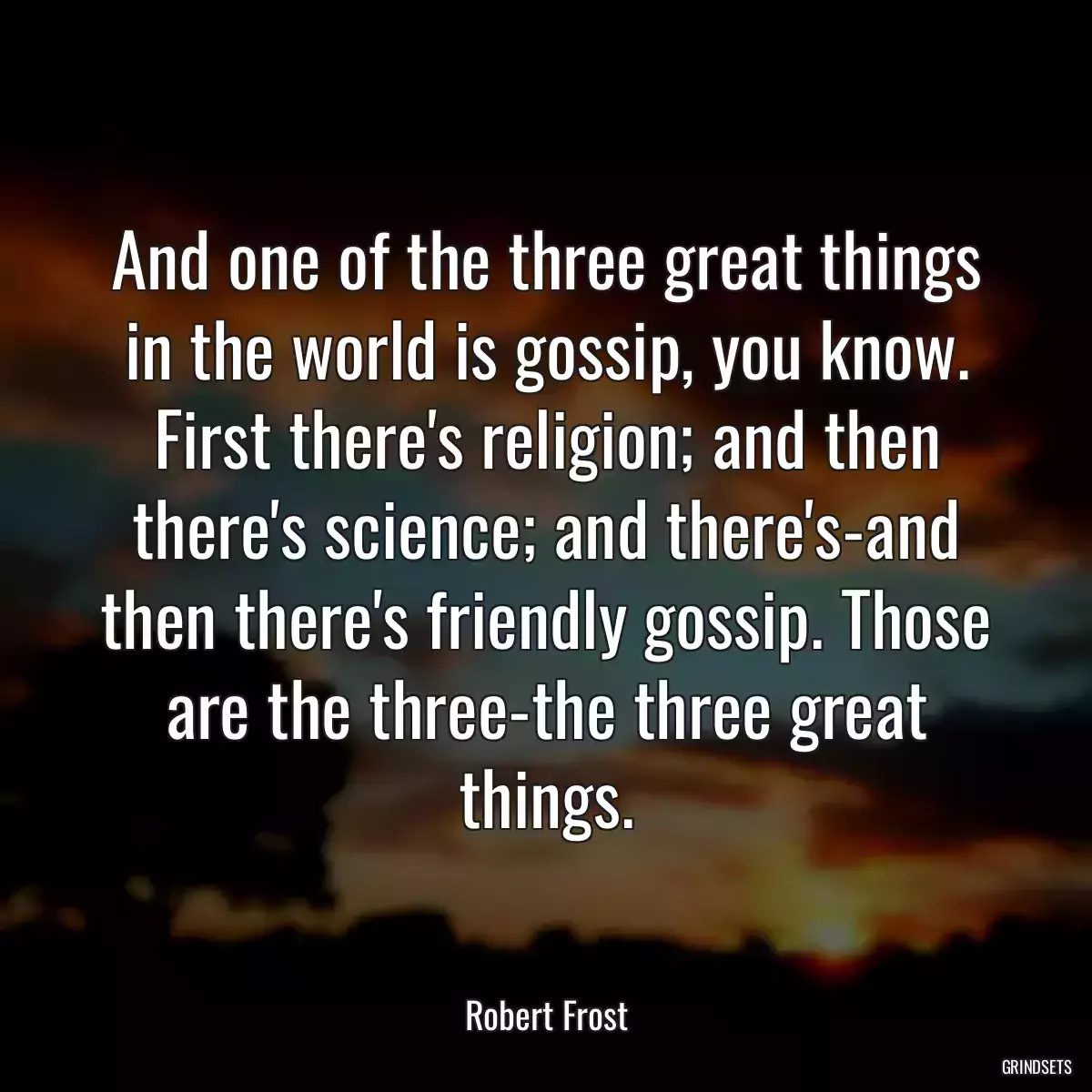 And one of the three great things in the world is gossip, you know. First there\'s religion; and then there\'s science; and there\'s-and then there\'s friendly gossip. Those are the three-the three great things.