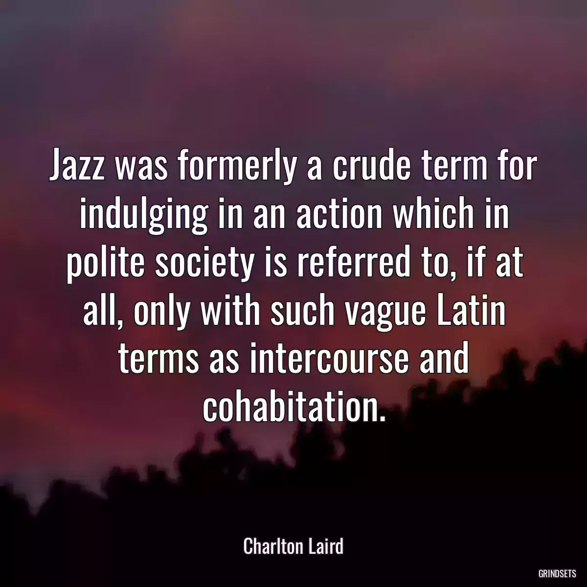 Jazz was formerly a crude term for indulging in an action which in polite society is referred to, if at all, only with such vague Latin terms as intercourse and cohabitation.