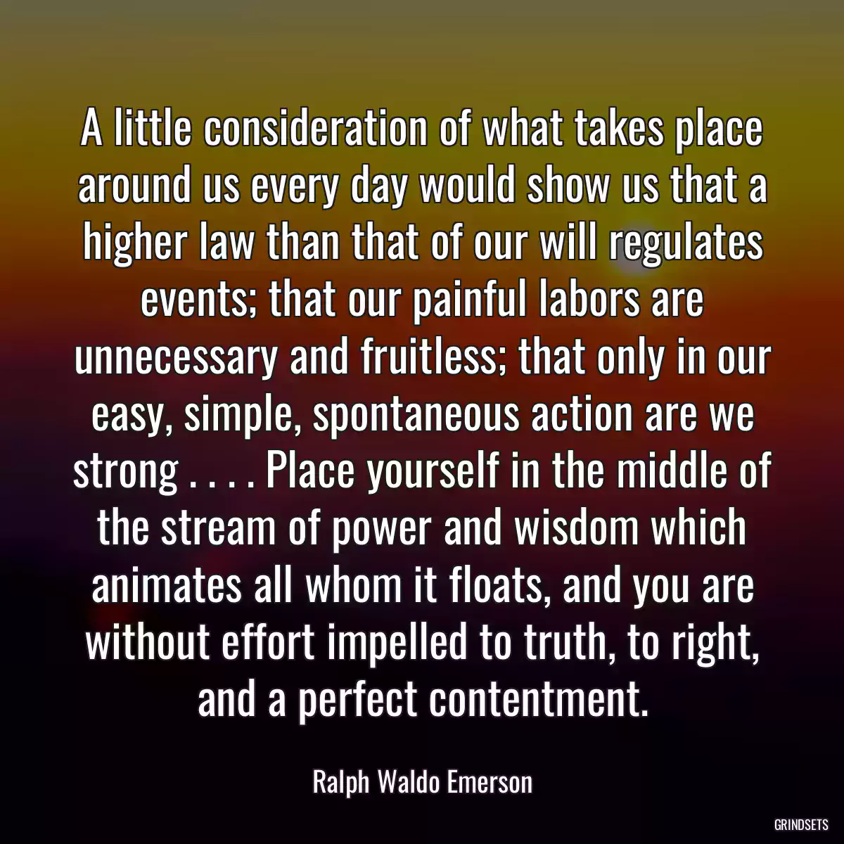 A little consideration of what takes place around us every day would show us that a higher law than that of our will regulates events; that our painful labors are unnecessary and fruitless; that only in our easy, simple, spontaneous action are we strong . . . . Place yourself in the middle of the stream of power and wisdom which animates all whom it floats, and you are without effort impelled to truth, to right, and a perfect contentment.