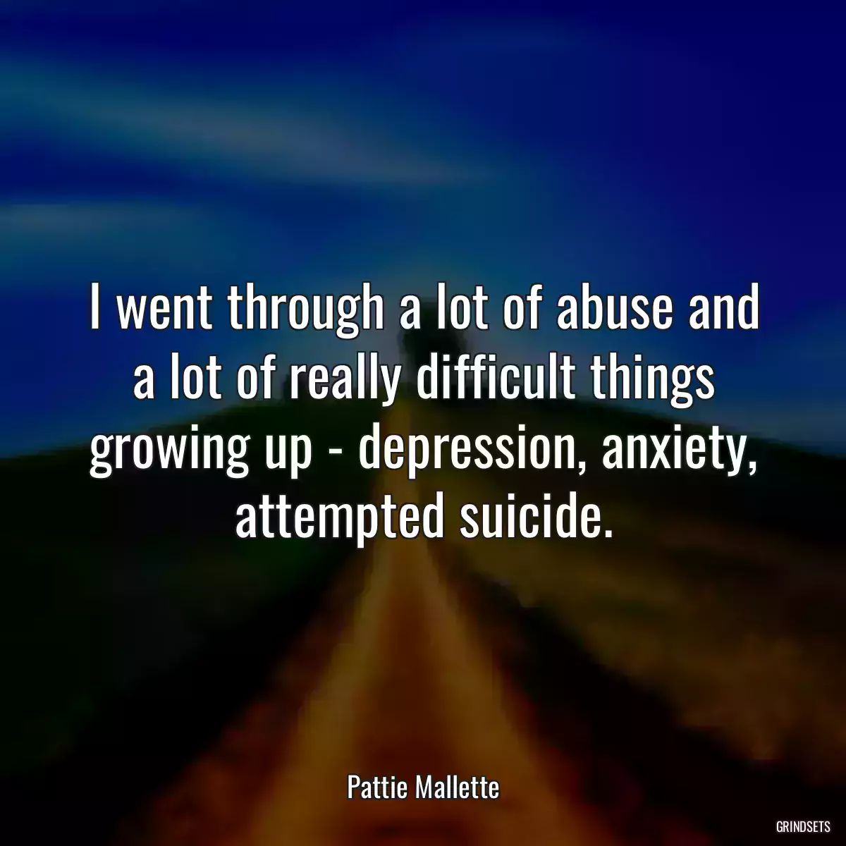 I went through a lot of abuse and a lot of really difficult things growing up - depression, anxiety, attempted suicide.