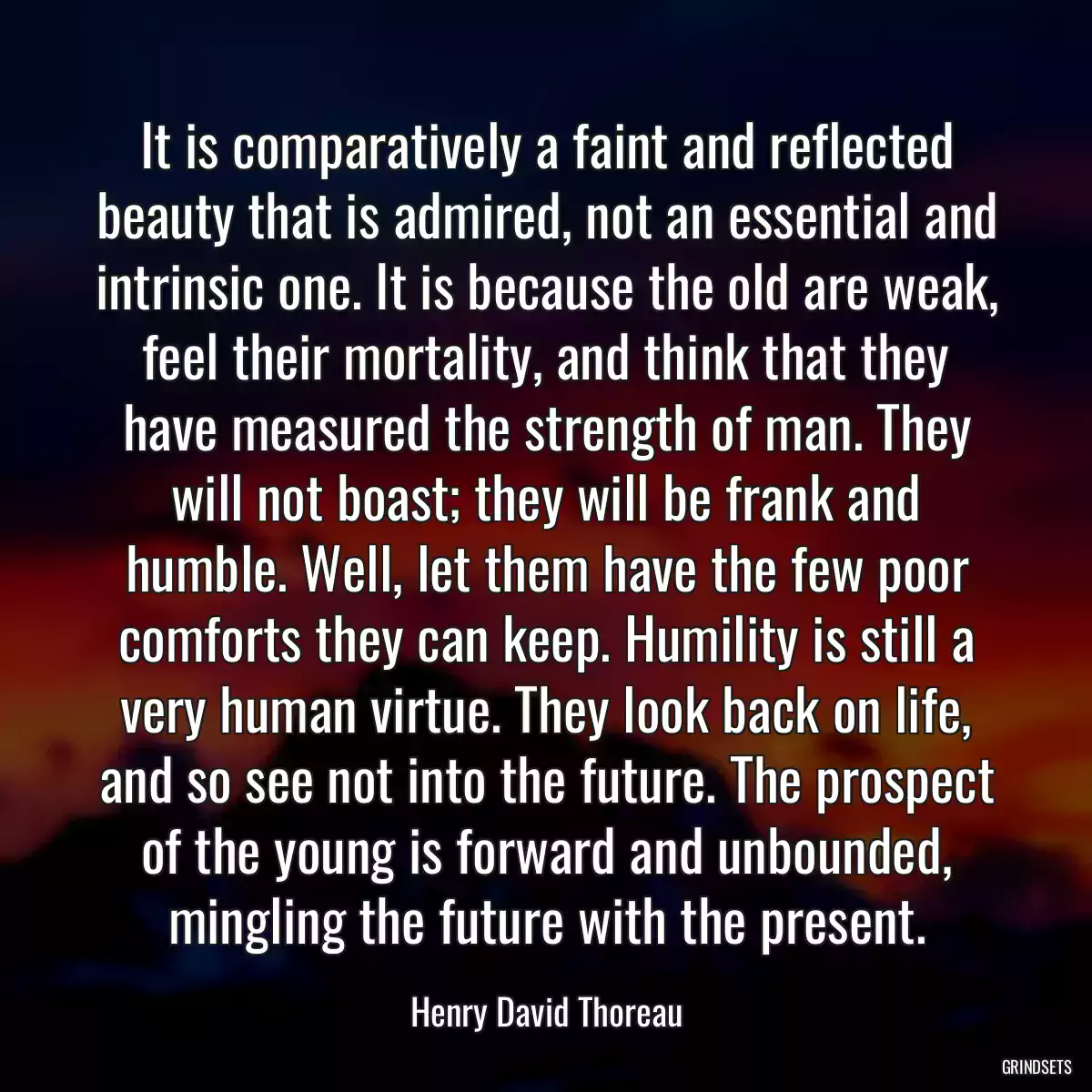 It is comparatively a faint and reflected beauty that is admired, not an essential and intrinsic one. It is because the old are weak, feel their mortality, and think that they have measured the strength of man. They will not boast; they will be frank and humble. Well, let them have the few poor comforts they can keep. Humility is still a very human virtue. They look back on life, and so see not into the future. The prospect of the young is forward and unbounded, mingling the future with the present.