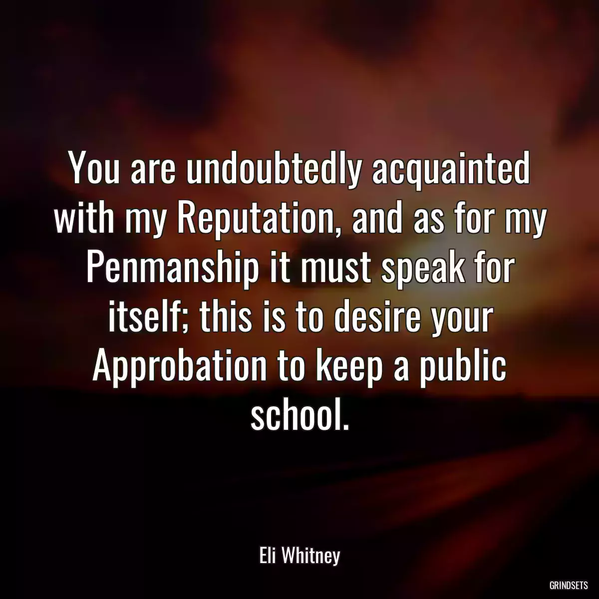 You are undoubtedly acquainted with my Reputation, and as for my Penmanship it must speak for itself; this is to desire your Approbation to keep a public school.