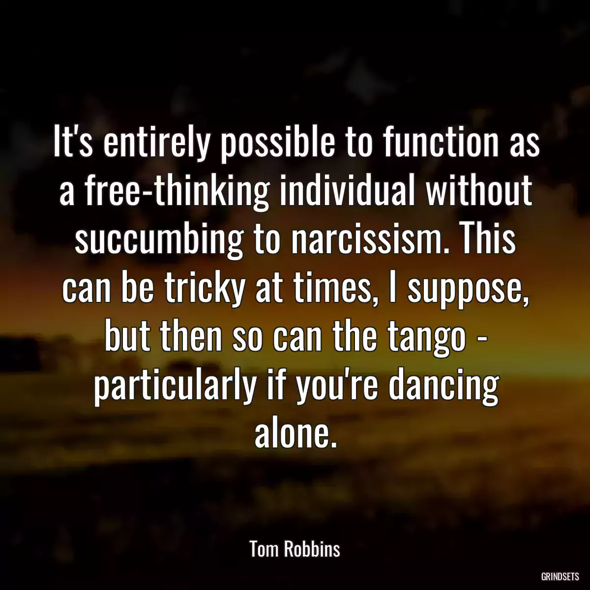 It\'s entirely possible to function as a free-thinking individual without succumbing to narcissism. This can be tricky at times, I suppose, but then so can the tango - particularly if you\'re dancing alone.