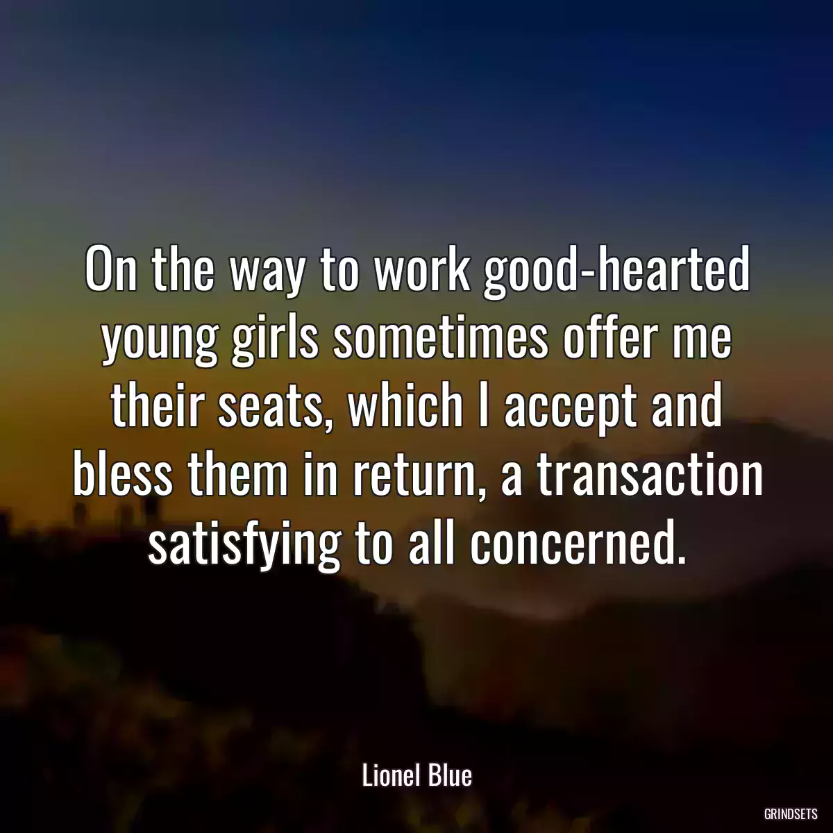 On the way to work good-hearted young girls sometimes offer me their seats, which I accept and bless them in return, a transaction satisfying to all concerned.