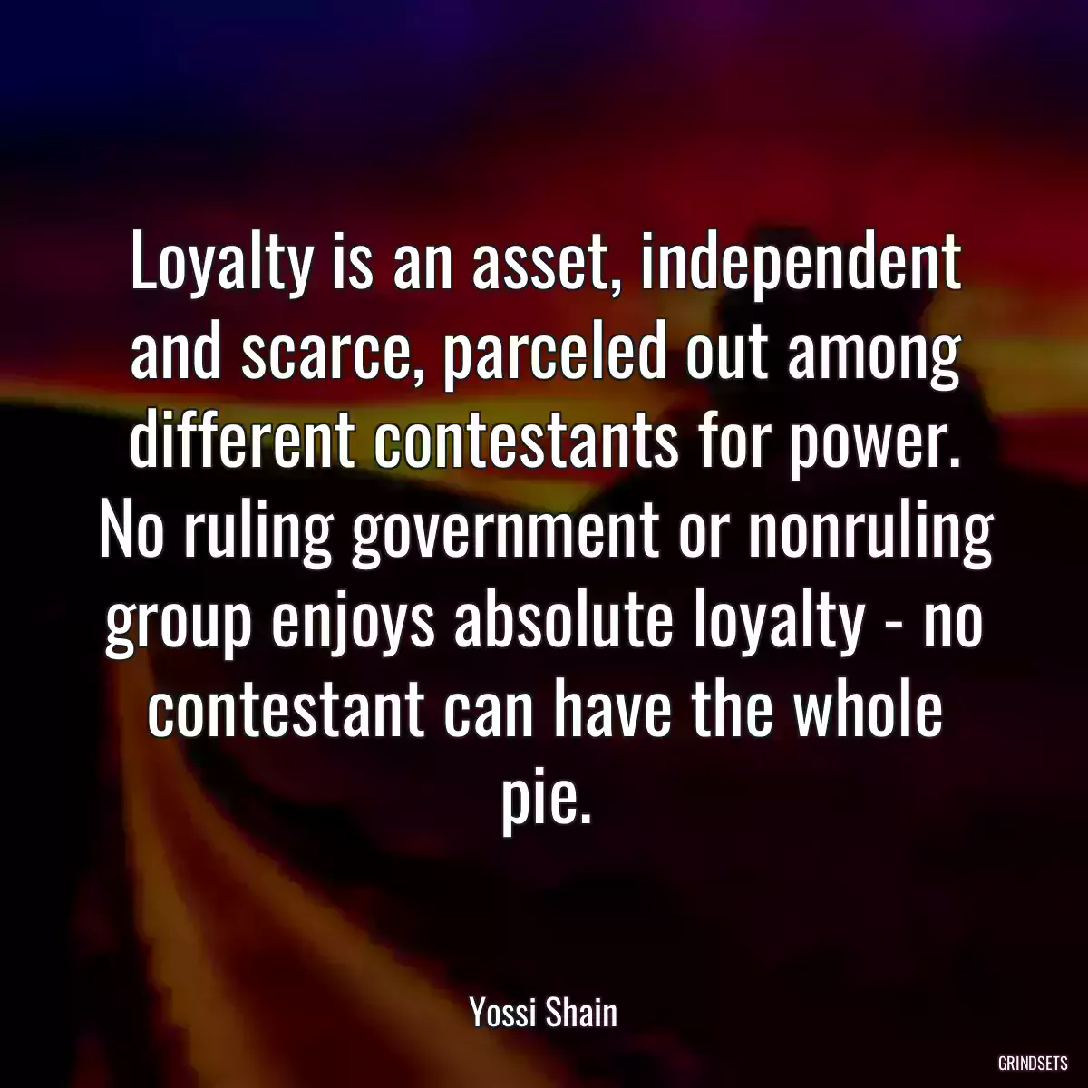 Loyalty is an asset, independent and scarce, parceled out among different contestants for power. No ruling government or nonruling group enjoys absolute loyalty - no contestant can have the whole pie.