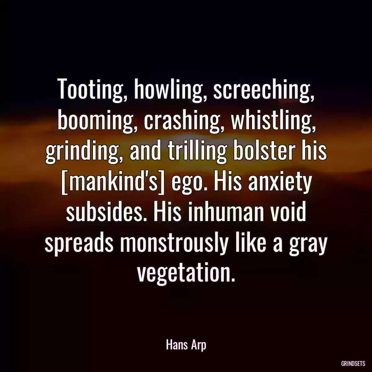 Tooting, howling, screeching, booming, crashing, whistling, grinding, and trilling bolster his [mankind\'s] ego. His anxiety subsides. His inhuman void spreads monstrously like a gray vegetation.