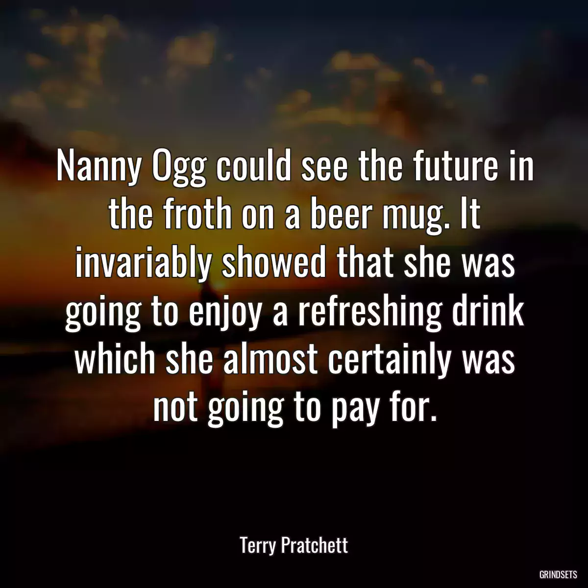 Nanny Ogg could see the future in the froth on a beer mug. It invariably showed that she was going to enjoy a refreshing drink which she almost certainly was not going to pay for.