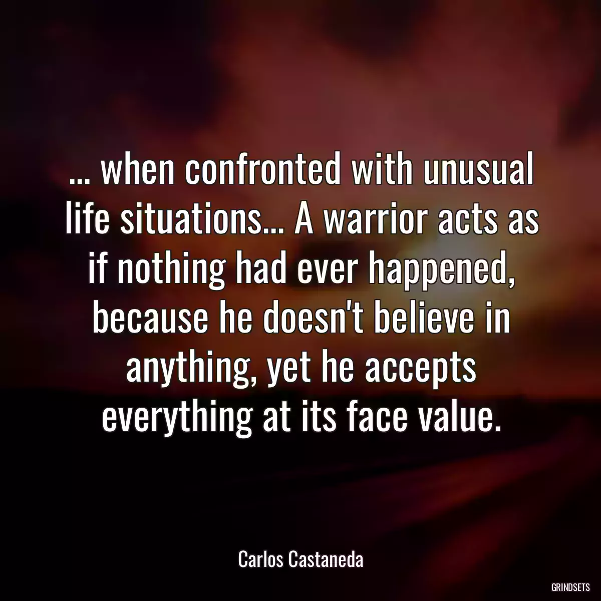 ... when confronted with unusual life situations... A warrior acts as if nothing had ever happened, because he doesn\'t believe in anything, yet he accepts everything at its face value.
