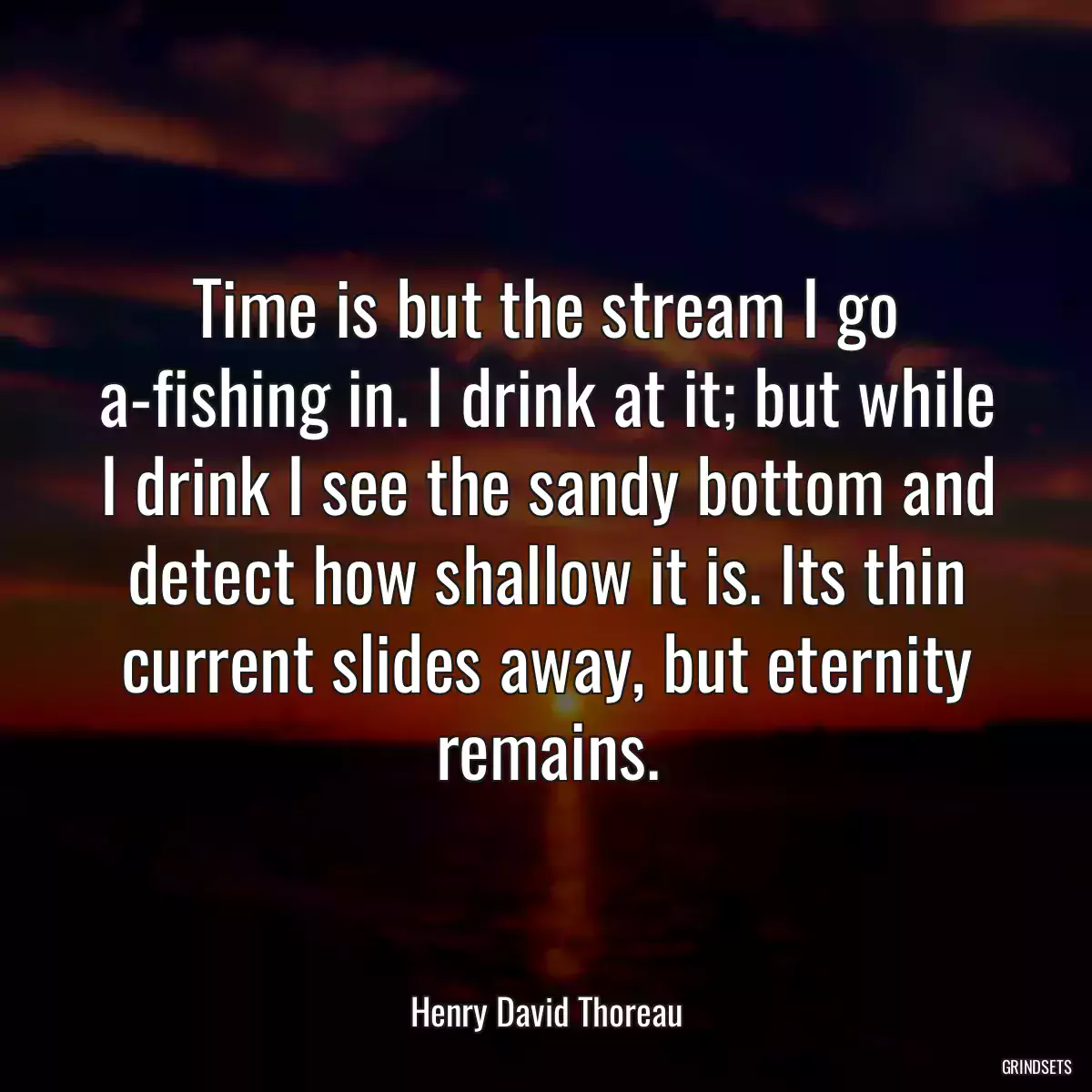 Time is but the stream I go a-fishing in. I drink at it; but while I drink I see the sandy bottom and detect how shallow it is. Its thin current slides away, but eternity remains.