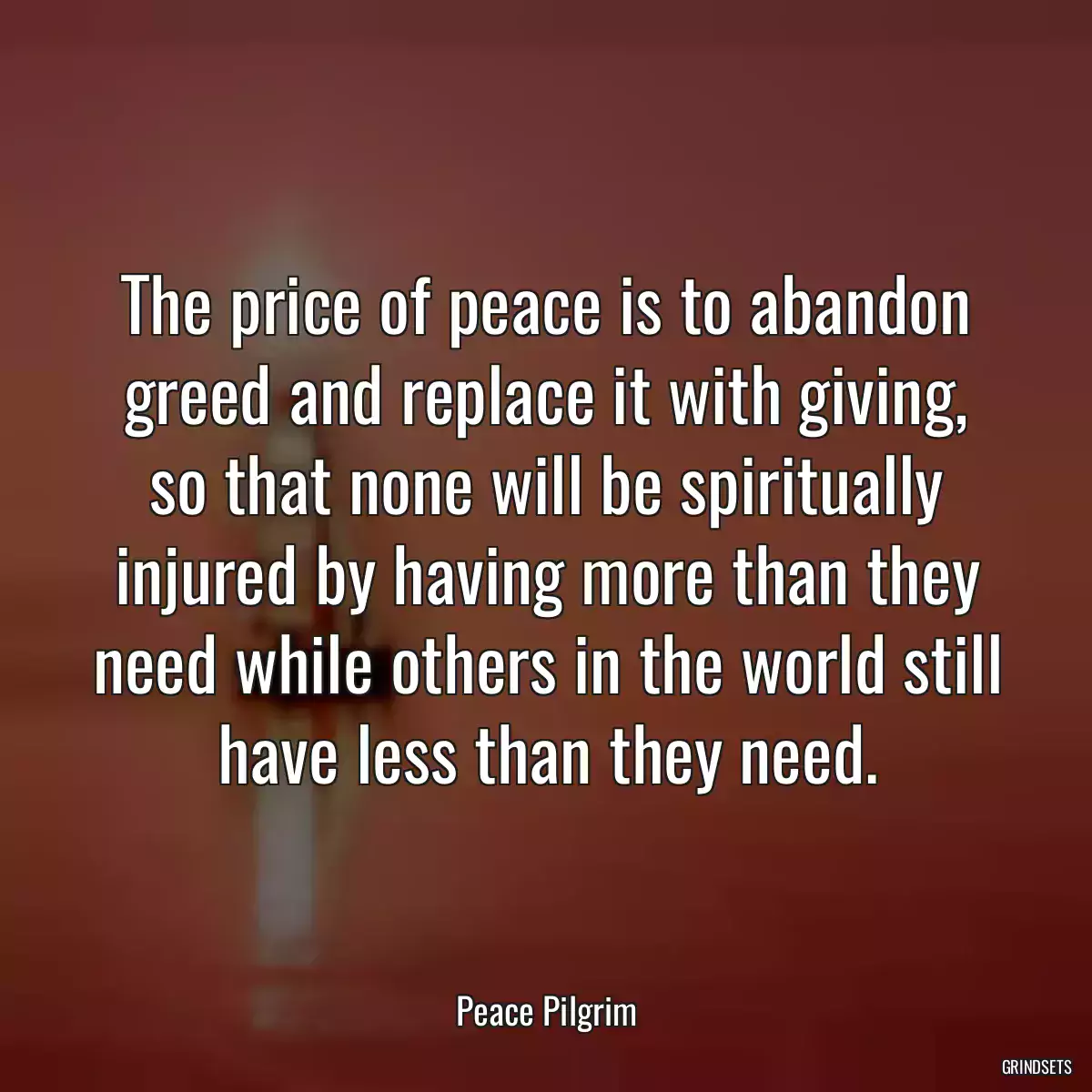 The price of peace is to abandon greed and replace it with giving, so that none will be spiritually injured by having more than they need while others in the world still have less than they need.