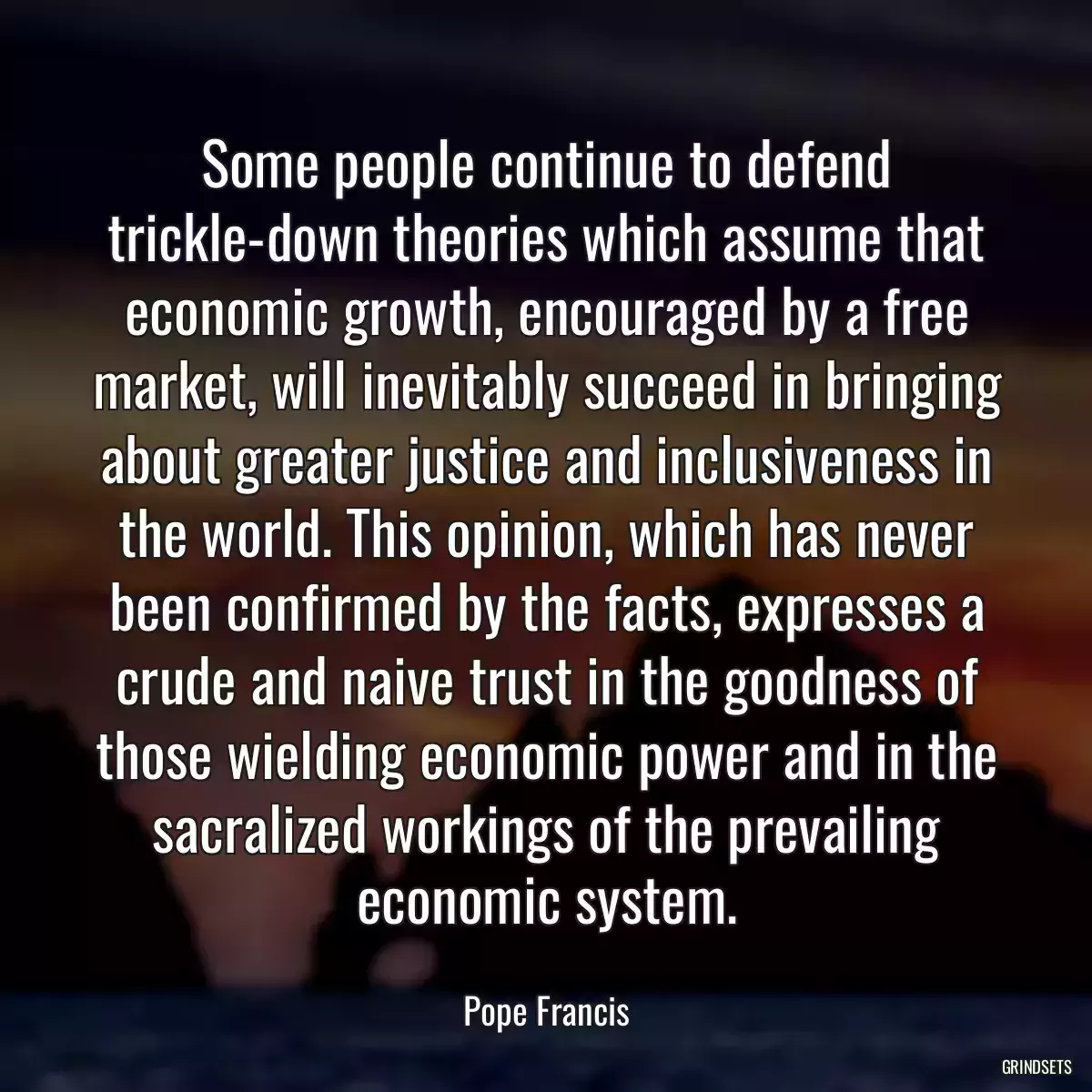 Some people continue to defend trickle-down theories which assume that economic growth, encouraged by a free market, will inevitably succeed in bringing about greater justice and inclusiveness in the world. This opinion, which has never been confirmed by the facts, expresses a crude and naive trust in the goodness of those wielding economic power and in the sacralized workings of the prevailing economic system.