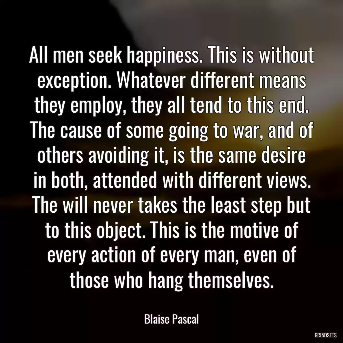 All men seek happiness. This is without exception. Whatever different means they employ, they all tend to this end. The cause of some going to war, and of others avoiding it, is the same desire in both, attended with different views. The will never takes the least step but to this object. This is the motive of every action of every man, even of those who hang themselves.