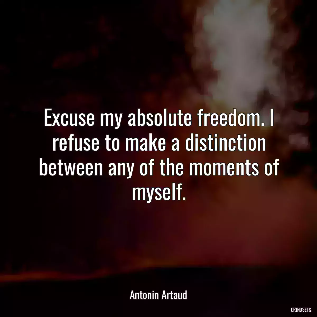 Excuse my absolute freedom. I refuse to make a distinction between any of the moments of myself.