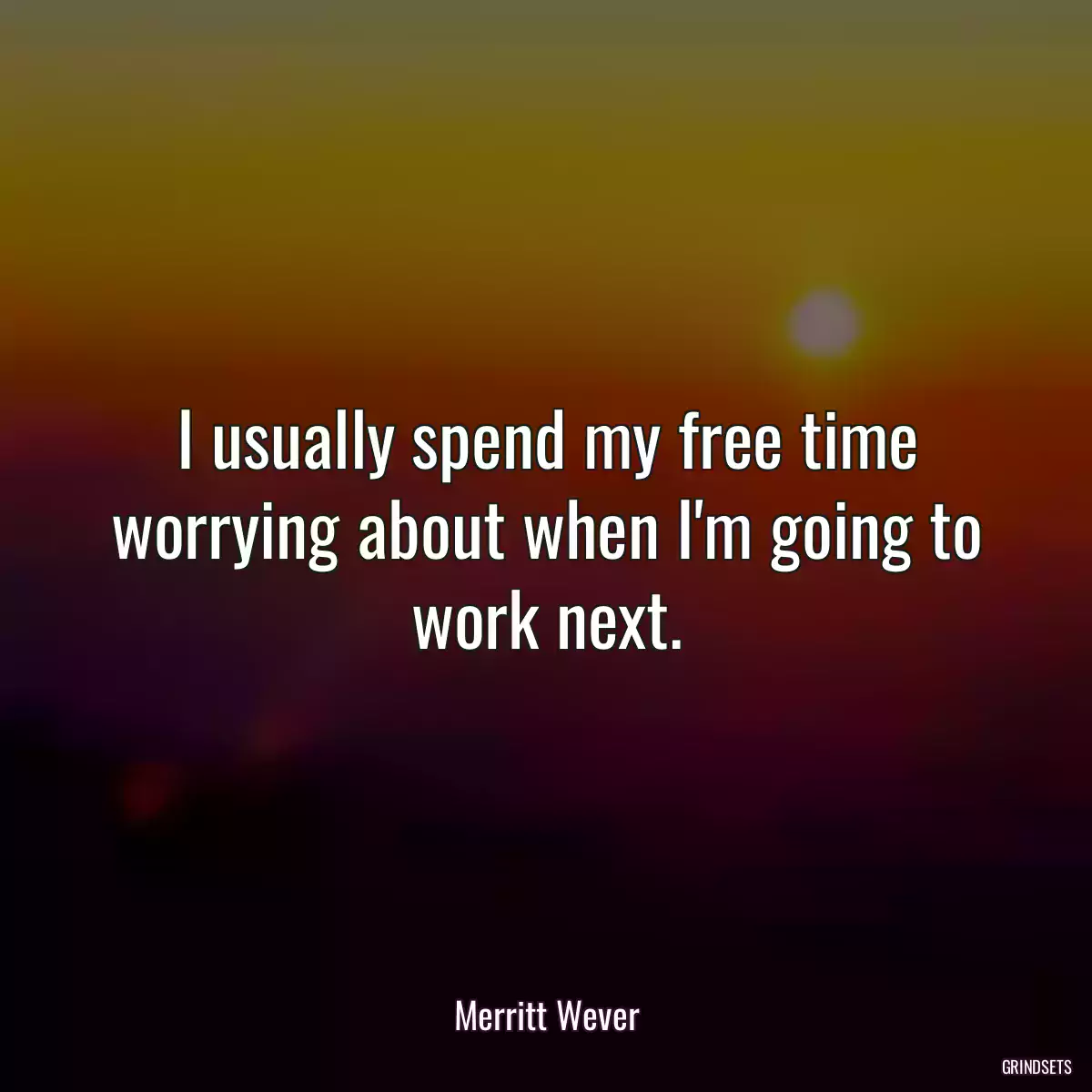 I usually spend my free time worrying about when I\'m going to work next.