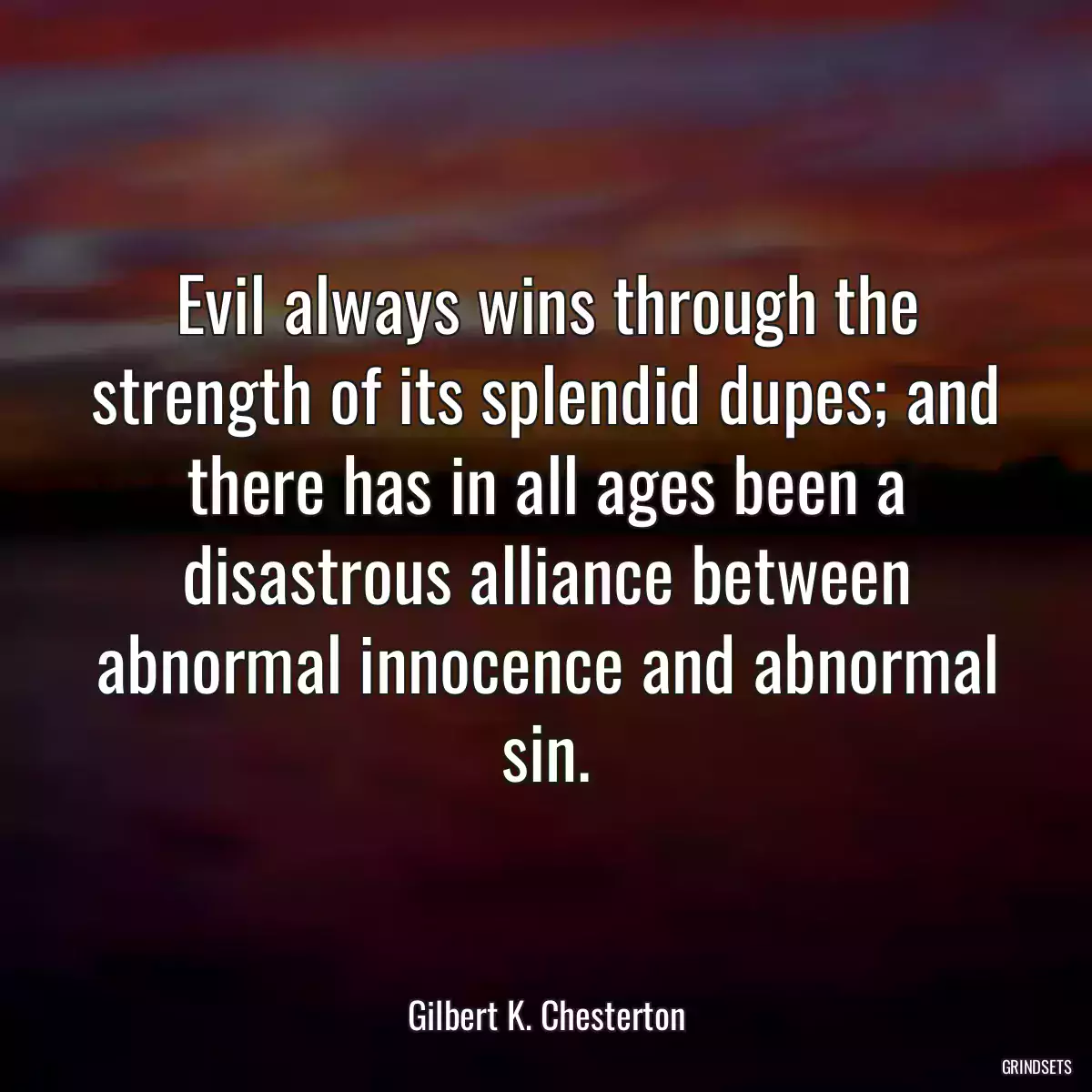 Evil always wins through the strength of its splendid dupes; and there has in all ages been a disastrous alliance between abnormal innocence and abnormal sin.