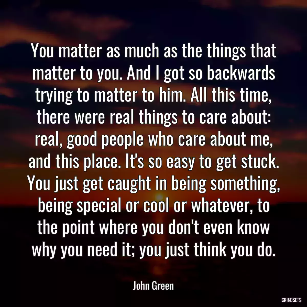 You matter as much as the things that matter to you. And I got so backwards trying to matter to him. All this time, there were real things to care about: real, good people who care about me, and this place. It\'s so easy to get stuck. You just get caught in being something, being special or cool or whatever, to the point where you don\'t even know why you need it; you just think you do.