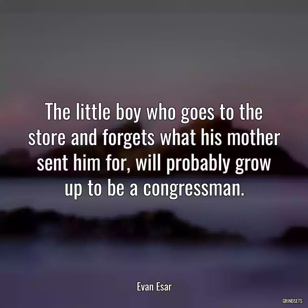 The little boy who goes to the store and forgets what his mother sent him for, will probably grow up to be a congressman.