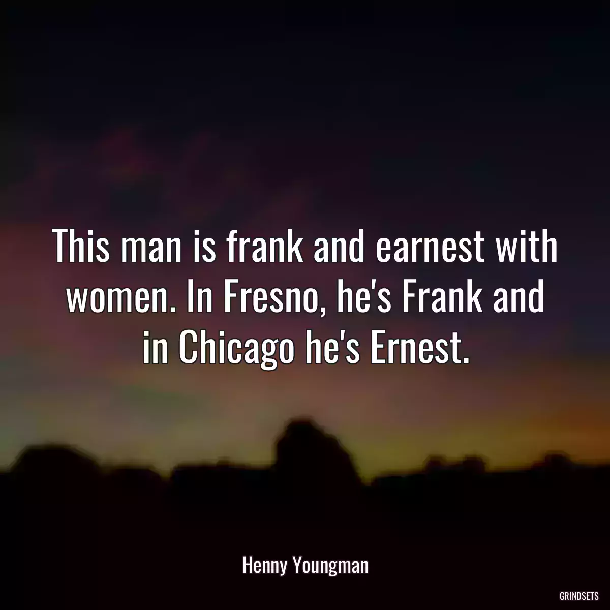 This man is frank and earnest with women. In Fresno, he\'s Frank and in Chicago he\'s Ernest.