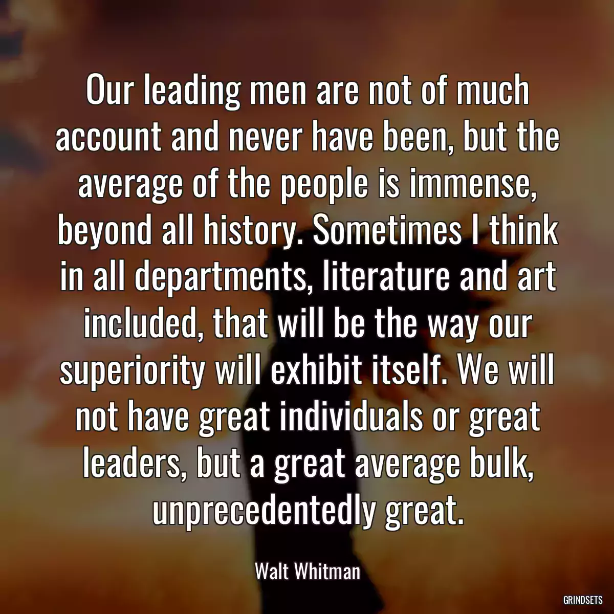 Our leading men are not of much account and never have been, but the average of the people is immense, beyond all history. Sometimes I think in all departments, literature and art included, that will be the way our superiority will exhibit itself. We will not have great individuals or great leaders, but a great average bulk, unprecedentedly great.