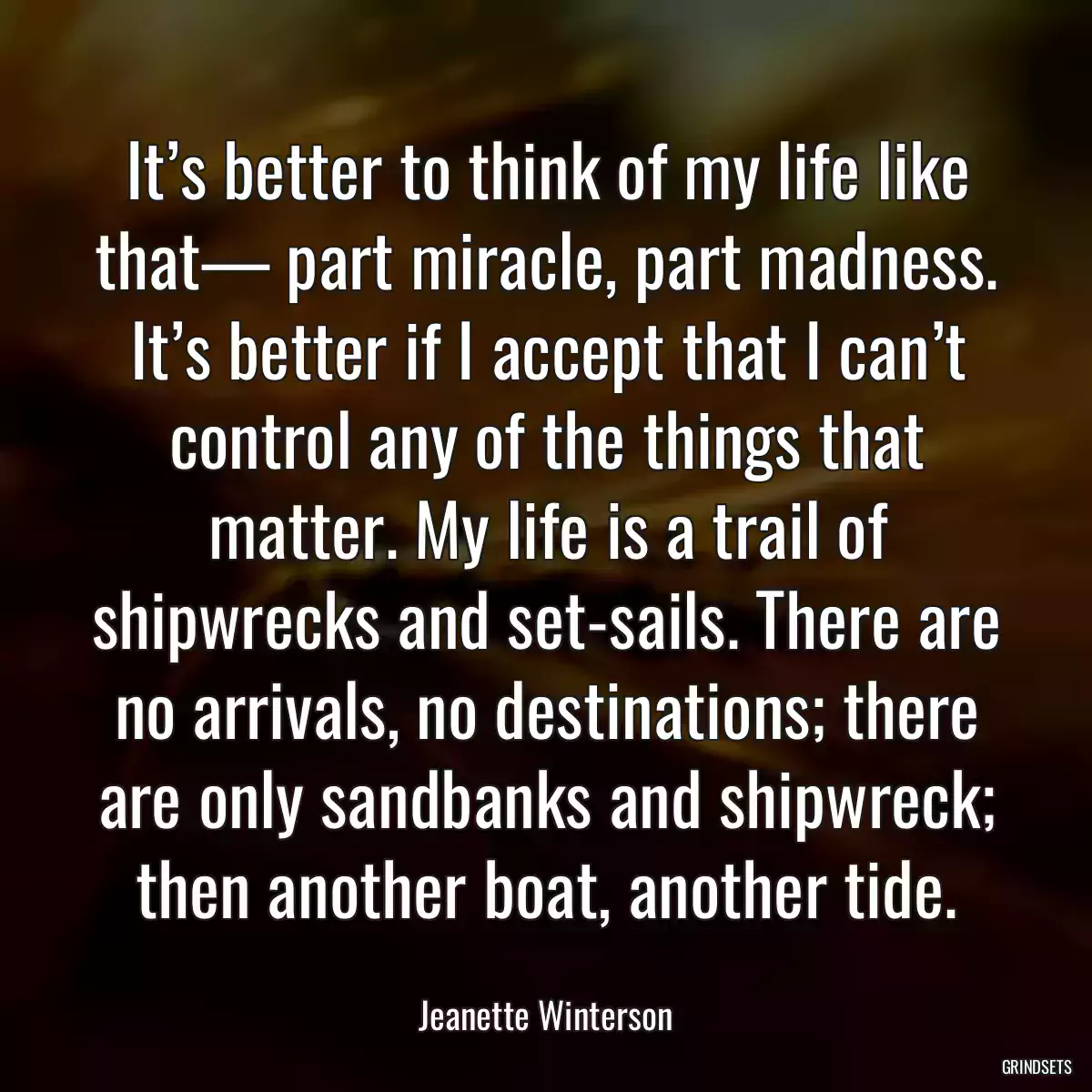 It’s better to think of my life like that— part miracle, part madness. It’s better if I accept that I can’t control any of the things that matter. My life is a trail of shipwrecks and set-sails. There are no arrivals, no destinations; there are only sandbanks and shipwreck; then another boat, another tide.